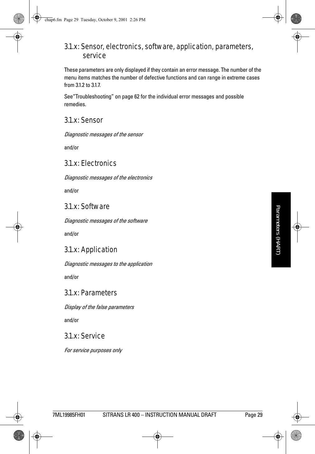 7ML19985FH01 SITRANS LR 400 – INSTRUCTION MANUAL DRAFT Page 29mmmmmParameters (HART)3.1.x: Sensor, electronics, software, application, parameters, serviceThese parameters are only displayed if they contain an error message. The number of the menu items matches the number of defective functions and can range in extreme cases from 3.1.2 to 3.1.7.See“Troubleshooting” on page 62 for the individual error messages and possible remedies.3.1.x: SensorDiagnostic messages of the sensorand/or3.1.x: ElectronicsDiagnostic messages of the electronicsand/or3.1.x: SoftwareDiagnostic messages of the softwareand/or3.1.x: ApplicationDiagnostic messages to the applicationand/or3.1.x: ParametersDisplay of the false parametersand/or3.1.x: ServiceFor service purposes onlychap6.fm  Page 29  Tuesday, October 9, 2001  2:26 PM