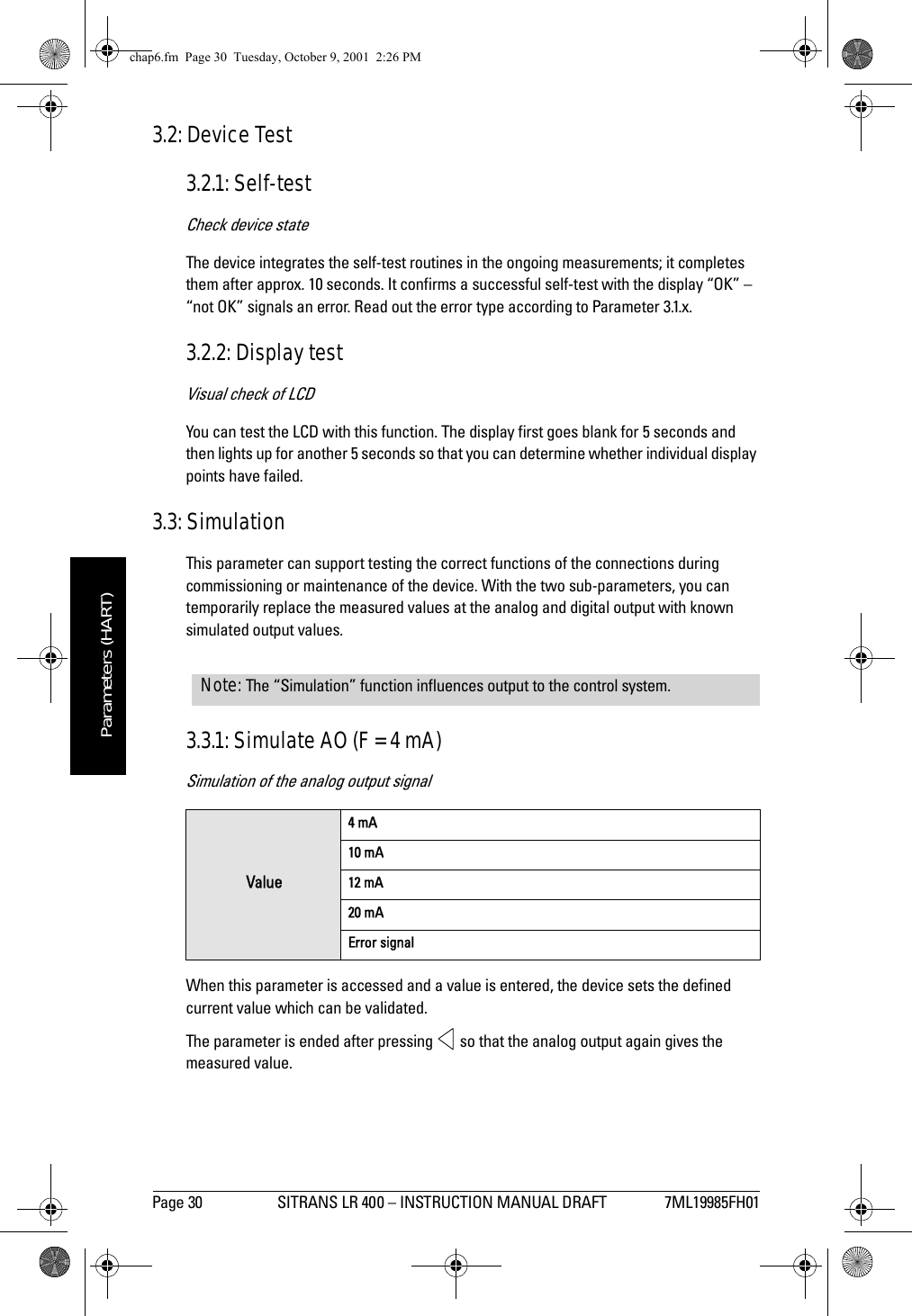 Page 30 SITRANS LR 400 – INSTRUCTION MANUAL DRAFT 7ML19985FH01mmmmmParameters (HART)3.2: Device Test3.2.1: Self-testCheck device stateThe device integrates the self-test routines in the ongoing measurements; it completes them after approx. 10 seconds. It confirms a successful self-test with the display “OK” – “not OK” signals an error. Read out the error type according to Parameter 3.1.x.3.2.2: Display testVisual check of LCDYou can test the LCD with this function. The display first goes blank for 5 seconds and then lights up for another 5 seconds so that you can determine whether individual display points have failed.3.3: SimulationThis parameter can support testing the correct functions of the connections during commissioning or maintenance of the device. With the two sub-parameters, you can temporarily replace the measured values at the analog and digital output with known simulated output values.3.3.1: Simulate AO (F = 4 mA)Simulation of the analog output signalWhen this parameter is accessed and a value is entered, the device sets the defined current value which can be validated. The parameter is ended after pressing   so that the analog output again gives the measured value.Value4 mA10 mA12 mA20 mAError signalNote: The “Simulation” function influences output to the control system.chap6.fm  Page 30  Tuesday, October 9, 2001  2:26 PM