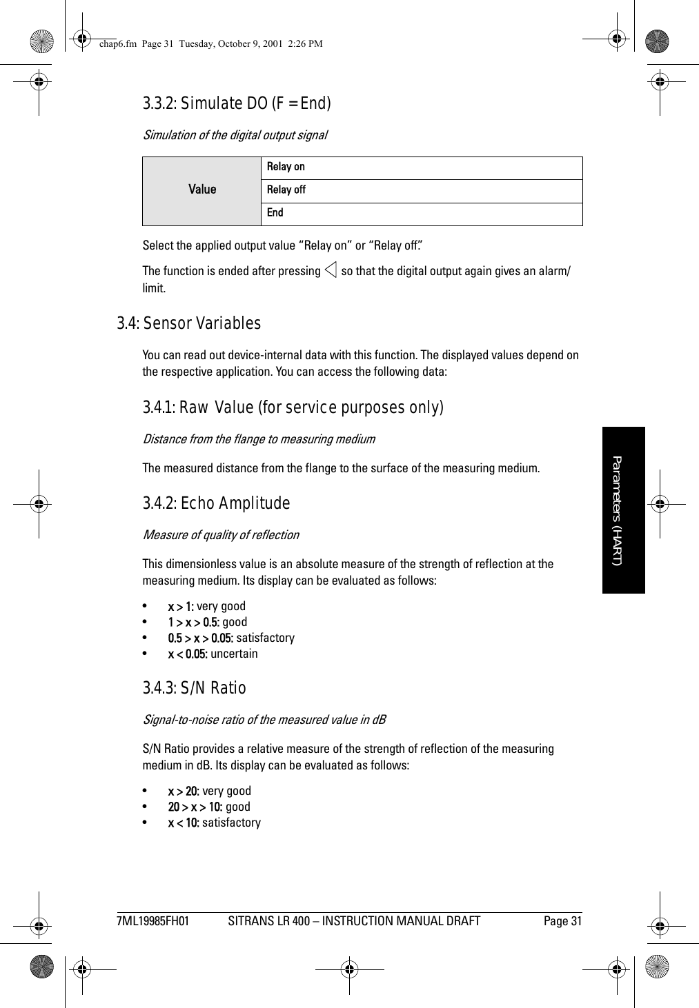 7ML19985FH01 SITRANS LR 400 – INSTRUCTION MANUAL DRAFT Page 31mmmmmParameters (HART)3.3.2: Simulate DO (F = End)Simulation of the digital output signalSelect the applied output value “Relay on” or “Relay off”. The function is ended after pressing   so that the digital output again gives an alarm/limit.3.4: Sensor VariablesYou can read out device-internal data with this function. The displayed values depend on the respective application. You can access the following data:3.4.1: Raw Value (for service purposes only)Distance from the flange to measuring mediumThe measured distance from the flange to the surface of the measuring medium.3.4.2: Echo AmplitudeMeasure of quality of reflectionThis dimensionless value is an absolute measure of the strength of reflection at the measuring medium. Its display can be evaluated as follows:•x &gt; 1: very good•1 &gt; x &gt; 0.5: good•0.5 &gt; x &gt; 0.05: satisfactory•x &lt; 0.05: uncertain3.4.3: S/N RatioSignal-to-noise ratio of the measured value in dBS/N Ratio provides a relative measure of the strength of reflection of the measuring medium in dB. Its display can be evaluated as follows:•x &gt; 20: very good•20 &gt; x &gt; 10: good•x &lt; 10: satisfactoryValueRelay onRelay offEndchap6.fm  Page 31  Tuesday, October 9, 2001  2:26 PM