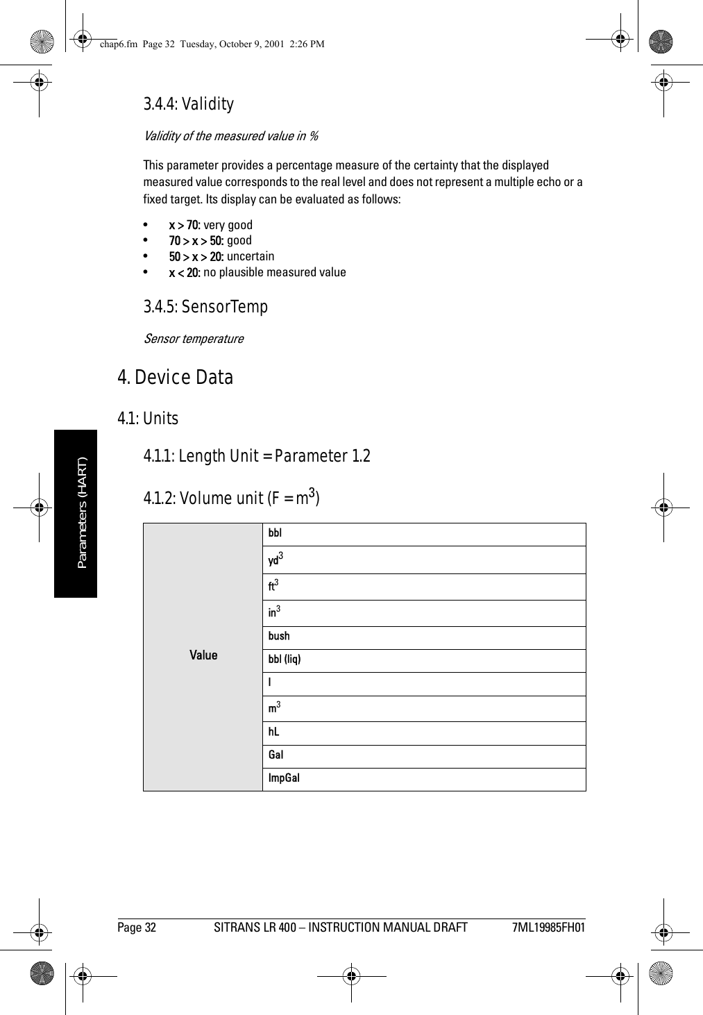 Page 32 SITRANS LR 400 – INSTRUCTION MANUAL DRAFT 7ML19985FH01mmmmmParameters (HART)3.4.4: ValidityValidity of the measured value in %This parameter provides a percentage measure of the certainty that the displayed measured value corresponds to the real level and does not represent a multiple echo or a fixed target. Its display can be evaluated as follows:•x &gt; 70: very good•70 &gt; x &gt; 50: good•50 &gt; x &gt; 20: uncertain•x &lt; 20: no plausible measured value3.4.5: SensorTempSensor temperature4. Device Data4.1: Units4.1.1: Length Unit = Parameter 1.24.1.2: Volume unit (F = m3)Valuebblyd3ft3in3bushbbl (liq)lm3hLGalImpGalchap6.fm  Page 32  Tuesday, October 9, 2001  2:26 PM