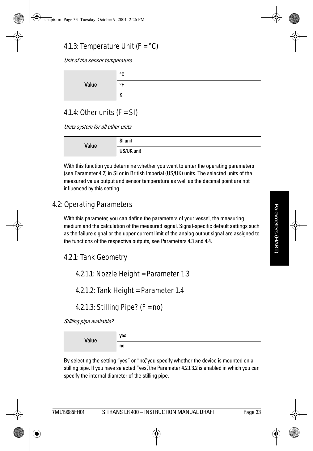 7ML19985FH01 SITRANS LR 400 – INSTRUCTION MANUAL DRAFT Page 33mmmmmParameters (HART)4.1.3: Temperature Unit (F = °C)Unit of the sensor temperature4.1.4: Other units (F = SI)Units system for all other unitsWith this function you determine whether you want to enter the operating parameters (see Parameter 4.2) in SI or in British Imperial (US/UK) units. The selected units of the measured value output and sensor temperature as well as the decimal point are not influenced by this setting.4.2: Operating ParametersWith this parameter, you can define the parameters of your vessel, the measuring medium and the calculation of the measured signal. Signal-specific default settings such as the failure signal or the upper current limit of the analog output signal are assigned to the functions of the respective outputs, see Parameters 4.3 and 4.4.4.2.1: Tank Geometry4.2.1.1: Nozzle Height = Parameter 1.34.2.1.2: Tank Height = Parameter 1.44.2.1.3: Stilling Pipe? (F = no)Stilling pipe available?By selecting the setting “yes” or “no”, you specify whether the device is mounted on a stilling pipe. If you have selected “yes”, the Parameter 4.2.1.3.2 is enabled in which you can specify the internal diameter of the stilling pipe.Value°C°FKValue SI unitUS/UK unitValue yesnochap6.fm  Page 33  Tuesday, October 9, 2001  2:26 PM