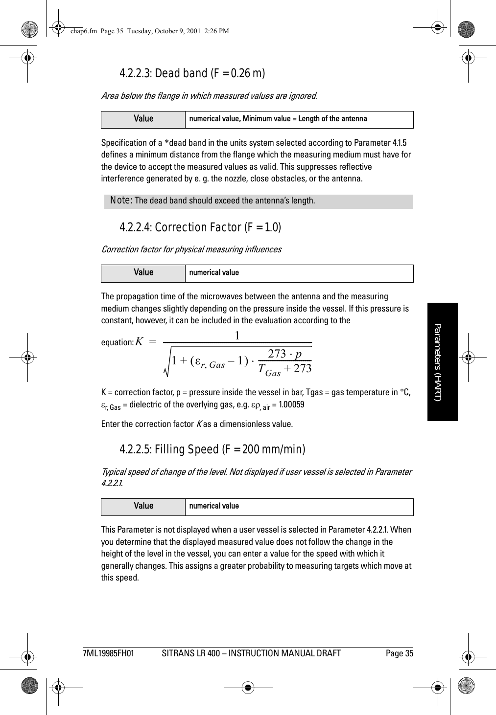 7ML19985FH01 SITRANS LR 400 – INSTRUCTION MANUAL DRAFT Page 35mmmmmParameters (HART)4.2.2.3: Dead band (F = 0.26 m)Area below the flange in which measured values are ignored.Specification of a *dead band in the units system selected according to Parameter 4.1.5 defines a minimum distance from the flange which the measuring medium must have for the device to accept the measured values as valid. This suppresses reflective interference generated by e. g. the nozzle, close obstacles, or the antenna.4.2.2.4: Correction Factor (F = 1.0)Correction factor for physical measuring influencesThe propagation time of the microwaves between the antenna and the measuring medium changes slightly depending on the pressure inside the vessel. If this pressure is constant, however, it can be included in the evaluation according to the equation:K = correction factor, p = pressure inside the vessel in bar, Tgas = gas temperature in °C, εr, G as = dielectric of the overlying gas, e.g. ερ, air = 1.00059Enter the correction factor K as a dimensionless value.4.2.2.5: Filling Speed (F = 200 mm/min)Typical speed of change of the level. Not displayed if user vessel is selected in Parameter 4.2.2.1.This Parameter is not displayed when a user vessel is selected in Parameter 4.2.2.1. When you determine that the displayed measured value does not follow the change in the height of the level in the vessel, you can enter a value for the speed with which it generally changes. This assigns a greater probability to measuring targets which move at this speed.Value numerical value, Minimum value = Length of the antennaValue numerical valueValue numerical valueNote: The dead band should exceed the antenna’s length.K11εrGas,1–()+273 p⋅TGas 273+--------------------------⋅-------------------------------------------------------------------------=chap6.fm  Page 35  Tuesday, October 9, 2001  2:26 PM