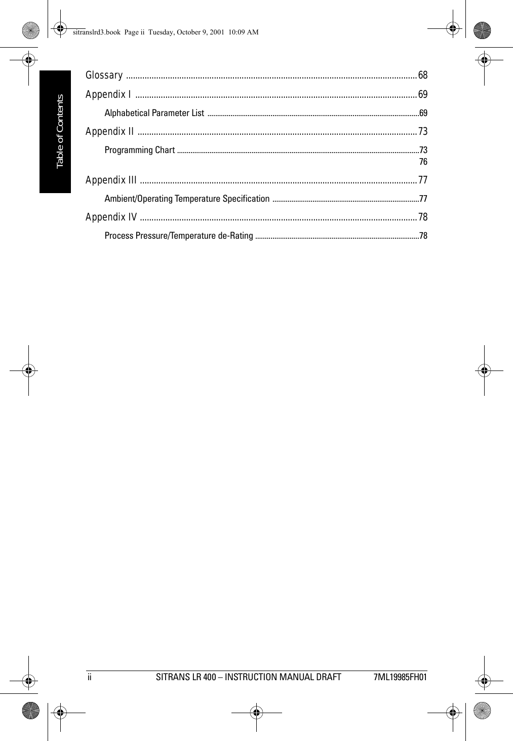  ii SITRANS LR 400 – INSTRUCTION MANUAL DRAFT 7ML19985FH01mmmmmTable of ContentsGlossary ..............................................................................................................................68Appendix I ..........................................................................................................................69Alphabetical Parameter List  ...............................................................................................................69Appendix II .........................................................................................................................73Programming Chart ...............................................................................................................................73 76Appendix III ........................................................................................................................77Ambient/Operating Temperature Specification .............................................................................77Appendix IV ........................................................................................................................78Process Pressure/Temperature de-Rating ......................................................................................78sitranslrd3.book  Page ii  Tuesday, October 9, 2001  10:09 AM