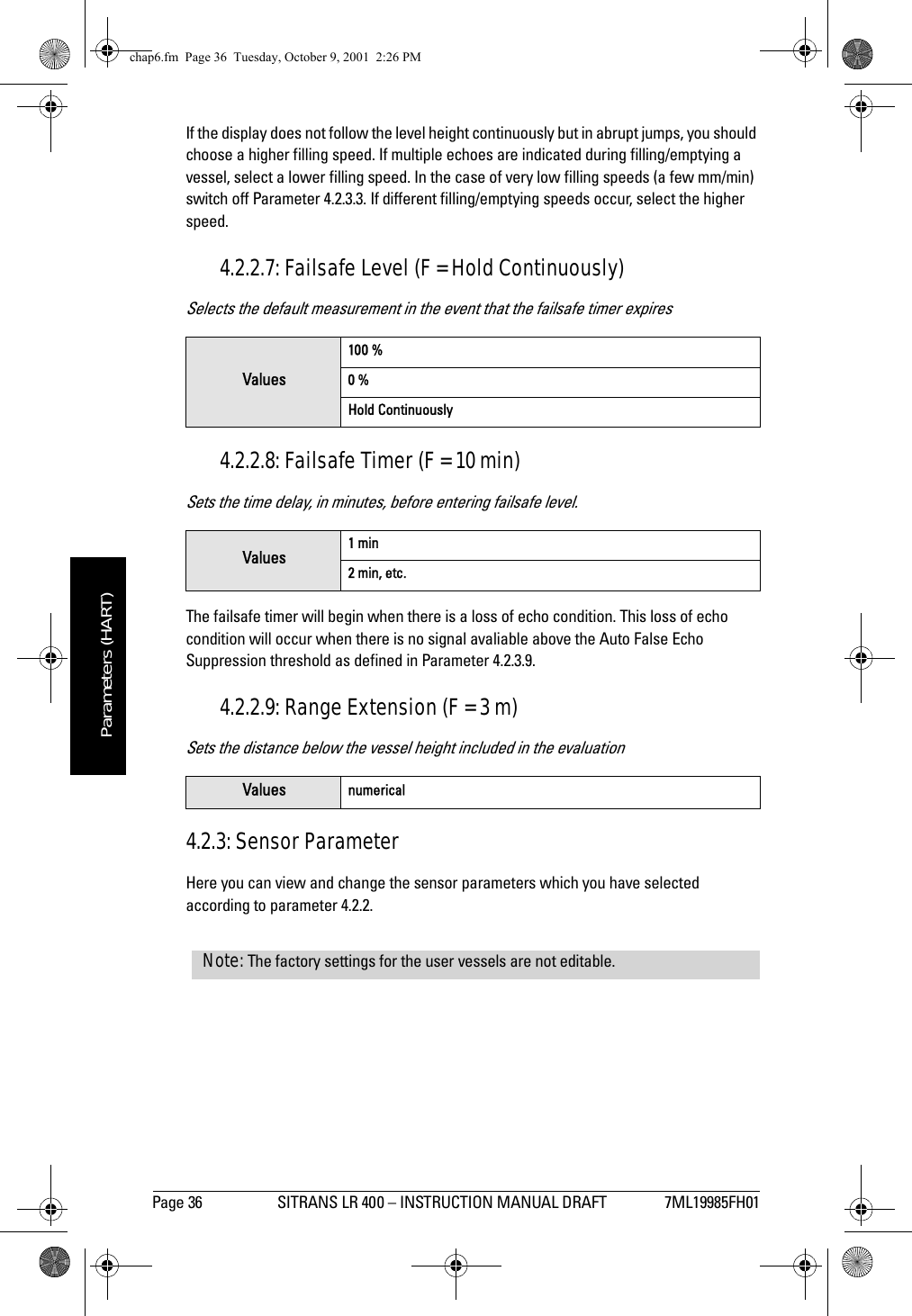 Page 36 SITRANS LR 400 – INSTRUCTION MANUAL DRAFT 7ML19985FH01mmmmmParameters (HART)If the display does not follow the level height continuously but in abrupt jumps, you should choose a higher filling speed. If multiple echoes are indicated during filling/emptying a vessel, select a lower filling speed. In the case of very low filling speeds (a few mm/min) switch off Parameter 4.2.3.3. If different filling/emptying speeds occur, select the higher speed.4.2.2.7: Failsafe Level (F = Hold Continuously)Selects the default measurement in the event that the failsafe timer expires4.2.2.8: Failsafe Timer (F = 10 min)Sets the time delay, in minutes, before entering failsafe level. The failsafe timer will begin when there is a loss of echo condition. This loss of echo condition will occur when there is no signal avaliable above the Auto False Echo Suppression threshold as defined in Parameter 4.2.3.9.4.2.2.9: Range Extension (F = 3 m)Sets the distance below the vessel height included in the evaluation4.2.3: Sensor ParameterHere you can view and change the sensor parameters which you have selected according to parameter 4.2.2.Values100 %0 %Hold ContinuouslyValues 1 min2 min, etc.Values numericalNote: The factory settings for the user vessels are not editable.chap6.fm  Page 36  Tuesday, October 9, 2001  2:26 PM