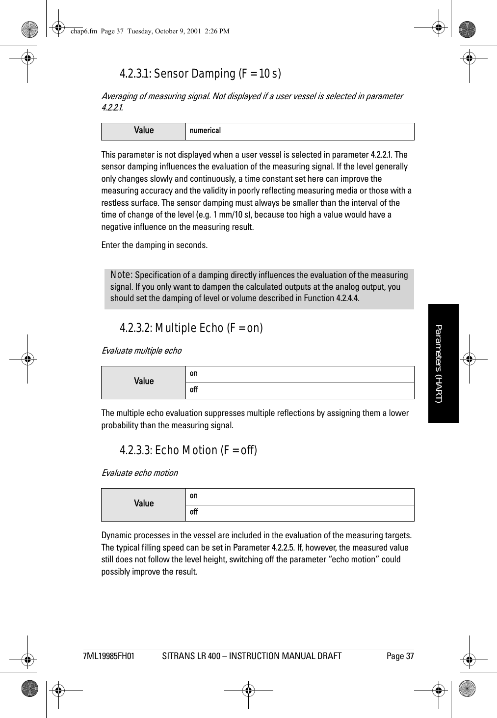 7ML19985FH01 SITRANS LR 400 – INSTRUCTION MANUAL DRAFT Page 37mmmmmParameters (HART)4.2.3.1: Sensor Damping (F = 10 s)Averaging of measuring signal. Not displayed if a user vessel is selected in parameter 4.2.2.1.This parameter is not displayed when a user vessel is selected in parameter 4.2.2.1. The sensor damping influences the evaluation of the measuring signal. If the level generally only changes slowly and continuously, a time constant set here can improve the measuring accuracy and the validity in poorly reflecting measuring media or those with a restless surface. The sensor damping must always be smaller than the interval of the time of change of the level (e.g. 1 mm/10 s), because too high a value would have a negative influence on the measuring result.Enter the damping in seconds.4.2.3.2: Multiple Echo (F = on)Evaluate multiple echoThe multiple echo evaluation suppresses multiple reflections by assigning them a lower probability than the measuring signal.4.2.3.3: Echo Motion (F = off)Evaluate echo motionDynamic processes in the vessel are included in the evaluation of the measuring targets. The typical filling speed can be set in Parameter 4.2.2.5. If, however, the measured value still does not follow the level height, switching off the parameter “echo motion” could possibly improve the result.Value numericalValue onoffValue onoffNote: Specification of a damping directly influences the evaluation of the measuring signal. If you only want to dampen the calculated outputs at the analog output, you should set the damping of level or volume described in Function 4.2.4.4.chap6.fm  Page 37  Tuesday, October 9, 2001  2:26 PM