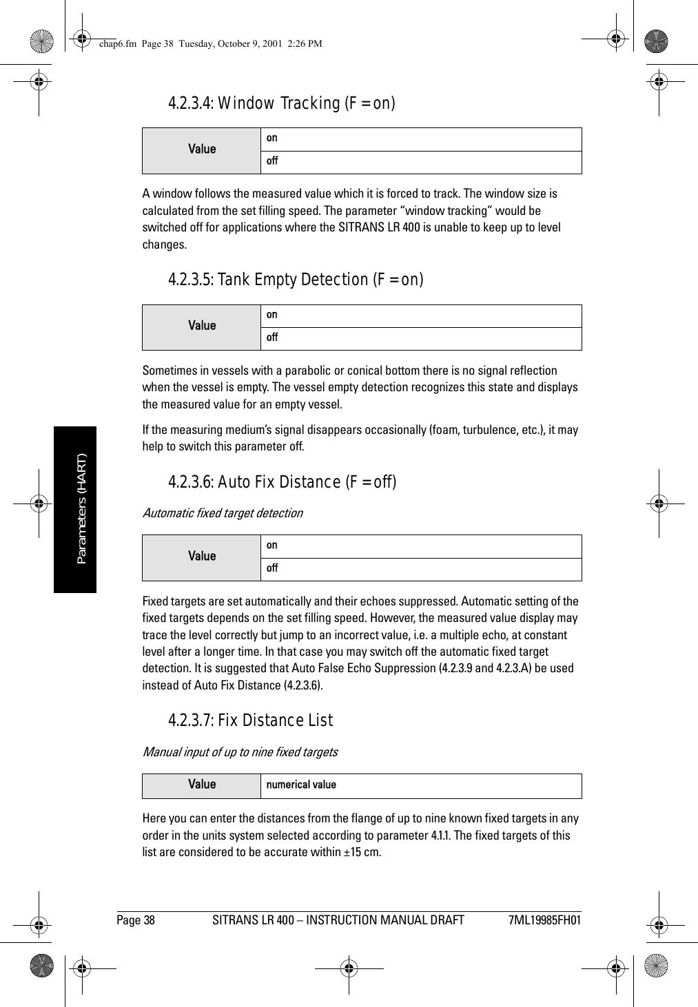 Page 38 SITRANS LR 400 – INSTRUCTION MANUAL DRAFT 7ML19985FH01mmmmmParameters (HART)4.2.3.4: Window Tracking (F = on)A window follows the measured value which it is forced to track. The window size is calculated from the set filling speed. The parameter “window tracking” would be switched off for applications where the SITRANS LR 400 is unable to keep up to level changes.4.2.3.5: Tank Empty Detection (F = on)Sometimes in vessels with a parabolic or conical bottom there is no signal reflection when the vessel is empty. The vessel empty detection recognizes this state and displays the measured value for an empty vessel. If the measuring medium’s signal disappears occasionally (foam, turbulence, etc.), it may help to switch this parameter off.4.2.3.6: Auto Fix Distance (F = off)Automatic fixed target detectionFixed targets are set automatically and their echoes suppressed. Automatic setting of the fixed targets depends on the set filling speed. However, the measured value display may trace the level correctly but jump to an incorrect value, i.e. a multiple echo, at constant level after a longer time. In that case you may switch off the automatic fixed target detection. It is suggested that Auto False Echo Suppression (4.2.3.9 and 4.2.3.A) be used instead of Auto Fix Distance (4.2.3.6).4.2.3.7: Fix Distance ListManual input of up to nine fixed targetsHere you can enter the distances from the flange of up to nine known fixed targets in any order in the units system selected according to parameter 4.1.1. The fixed targets of this list are considered to be accurate within ±15 cm.Value onoffValue onoffValue onoffValue numerical valuechap6.fm  Page 38  Tuesday, October 9, 2001  2:26 PM