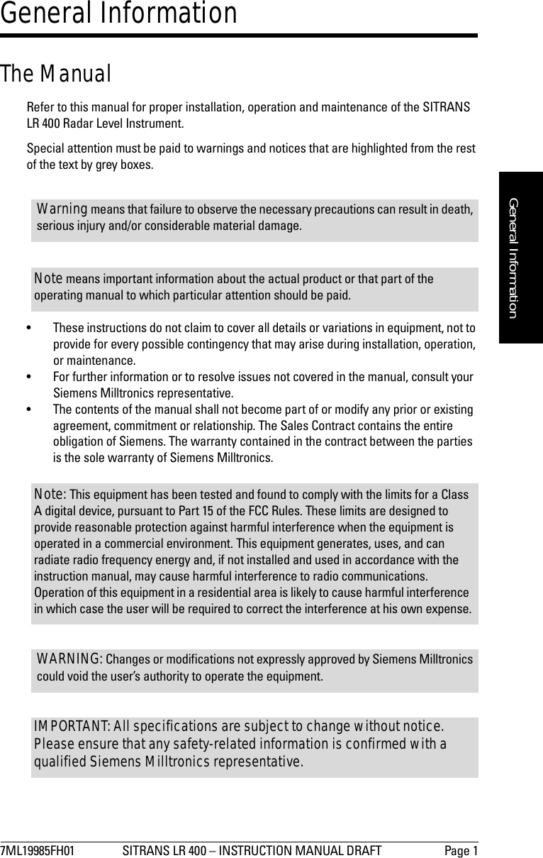 7ML19985FH01 SITRANS LR 400 – INSTRUCTION MANUAL DRAFT Page 1mmmmmGeneral InformationGeneral InformationThe ManualRefer to this manual for proper installation, operation and maintenance of the SITRANS LR 400 Radar Level Instrument. Special attention must be paid to warnings and notices that are highlighted from the rest of the text by grey boxes.• These instructions do not claim to cover all details or variations in equipment, not to provide for every possible contingency that may arise during installation, operation, or maintenance.• For further information or to resolve issues not covered in the manual, consult your Siemens Milltronics representative.• The contents of the manual shall not become part of or modify any prior or existing agreement, commitment or relationship. The Sales Contract contains the entire obligation of Siemens. The warranty contained in the contract between the parties is the sole warranty of Siemens Milltronics.Warning means that failure to observe the necessary precautions can result in death, serious injury and/or considerable material damage.Note means important information about the actual product or that part of the operating manual to which particular attention should be paid.Note: This equipment has been tested and found to comply with the limits for a Class A digital device, pursuant to Part 15 of the FCC Rules. These limits are designed to provide reasonable protection against harmful interference when the equipment is operated in a commercial environment. This equipment generates, uses, and can radiate radio frequency energy and, if not installed and used in accordance with the instruction manual, may cause harmful interference to radio communications. Operation of this equipment in a residential area is likely to cause harmful interference in which case the user will be required to correct the interference at his own expense.WARNING: Changes or modifications not expressly approved by Siemens Milltronics could void the user’s authority to operate the equipment.IMPORTANT: All specifications are subject to change without notice. Please ensure that any safety-related information is confirmed with a qualified Siemens Milltronics representative.