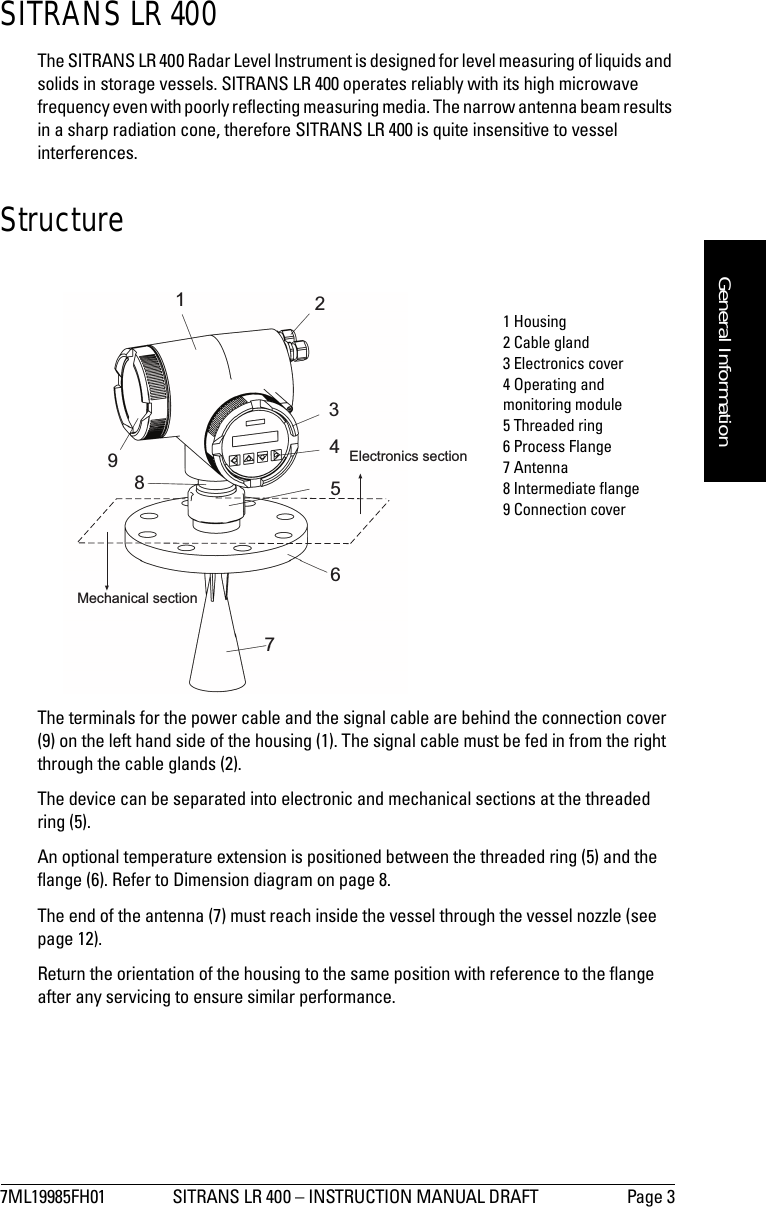 7ML19985FH01 SITRANS LR 400 – INSTRUCTION MANUAL DRAFT Page 3mmmmmGeneral InformationSITRANS LR 400The SITRANS LR 400 Radar Level Instrument is designed for level measuring of liquids and solids in storage vessels. SITRANS LR 400 operates reliably with its high microwave frequency even with poorly reflecting measuring media. The narrow antenna beam results in a sharp radiation cone, therefore SITRANS LR 400 is quite insensitive to vessel interferences. StructureThe terminals for the power cable and the signal cable are behind the connection cover (9) on the left hand side of the housing (1). The signal cable must be fed in from the right through the cable glands (2).The device can be separated into electronic and mechanical sections at the threadedring (5).An optional temperature extension is positioned between the threaded ring (5) and the flange (6). Refer to Dimension diagram on page 8.The end of the antenna (7) must reach inside the vessel through the vessel nozzle (see page 12).Return the orientation of the housing to the same position with reference to the flange after any servicing to ensure similar performance.123456789Electronics sectionMechanical section1 Housing2 Cable gland3 Electronics cover4 Operating and monitoring module5 Threaded ring6 Process Flange7 Antenna8 Intermediate flange9 Connection cover