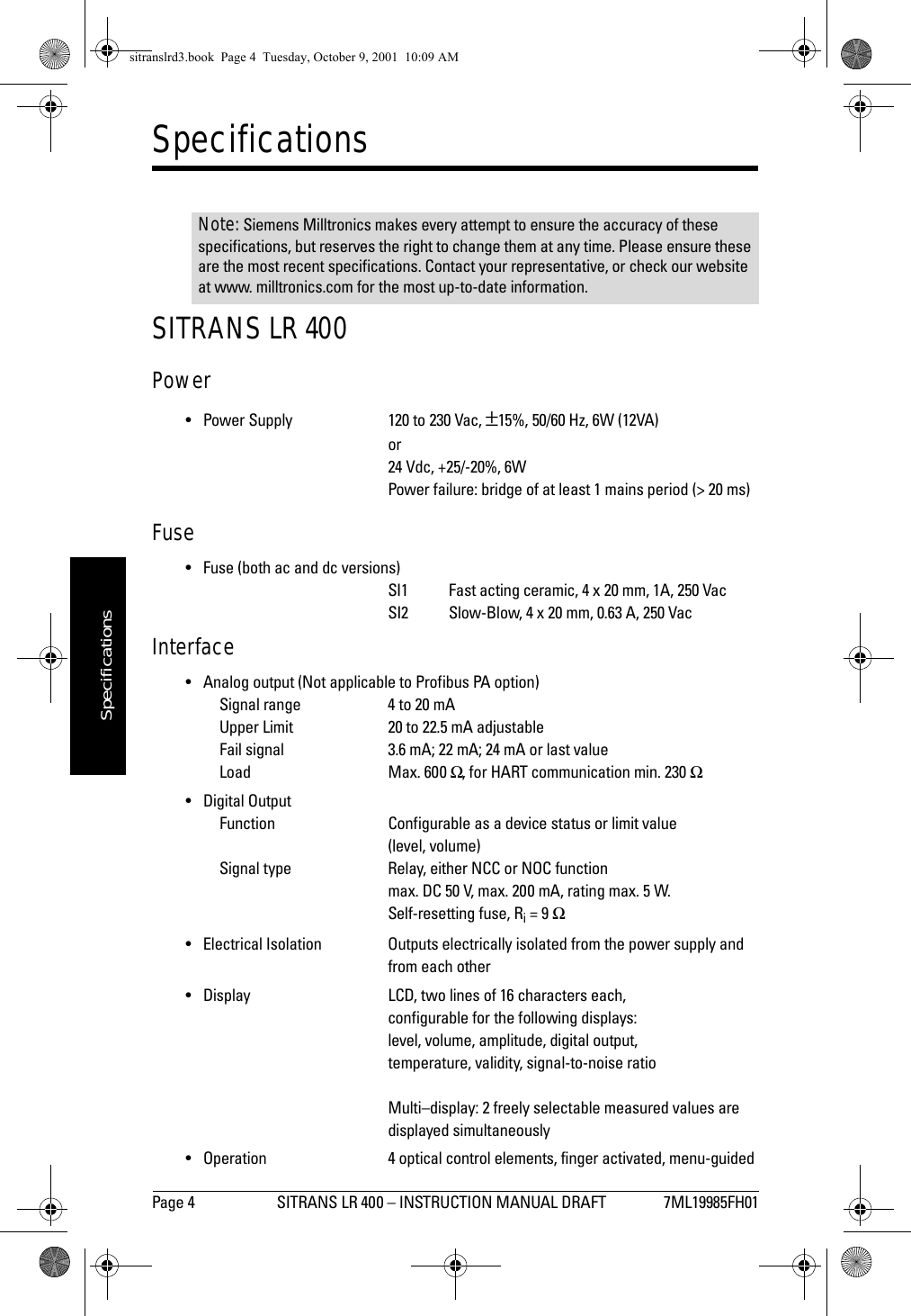 Page 4 SITRANS LR 400 – INSTRUCTION MANUAL DRAFT 7ML19985FH01mmmmmSpecificationsSpecificationsSITRANS LR 400Power• Power Supply 120 to 230 Vac, ±15%, 50/60 Hz, 6W (12VA)or24 Vdc, +25/-20%, 6WPower failure: bridge of at least 1 mains period (&gt; 20 ms)Fuse• Fuse (both ac and dc versions)SI1 Fast acting ceramic, 4 x 20 mm, 1A, 250 VacSI2 Slow-Blow, 4 x 20 mm, 0.63 A, 250 VacInterface• Analog output (Not applicable to Profibus PA option)Signal range 4 to 20 mAUpper Limit 20 to 22.5 mA adjustableFail signal 3.6 mA; 22 mA; 24 mA or last valueLoad Max. 600 Ω, for HART communication min. 230 Ω• Digital OutputFunction Configurable as a device status or limit value(level, volume)Signal type Relay, either NCC or NOC functionmax. DC 50 V, max. 200 mA, rating max. 5 W.Self-resetting fuse, Ri = 9 Ω• Electrical Isolation Outputs electrically isolated from the power supply andfrom each other• Display LCD, two lines of 16 characters each,configurable for the following displays:level, volume, amplitude, digital output,temperature, validity, signal-to-noise ratioMulti–display: 2 freely selectable measured values aredisplayed simultaneously•Operation4 optical control elements, finger activated, menu-guidedNote: Siemens Milltronics makes every attempt to ensure the accuracy of these specifications, but reserves the right to change them at any time. Please ensure these are the most recent specifications. Contact your representative, or check our website at www. milltronics.com for the most up-to-date information.sitranslrd3.book  Page 4  Tuesday, October 9, 2001  10:09 AM