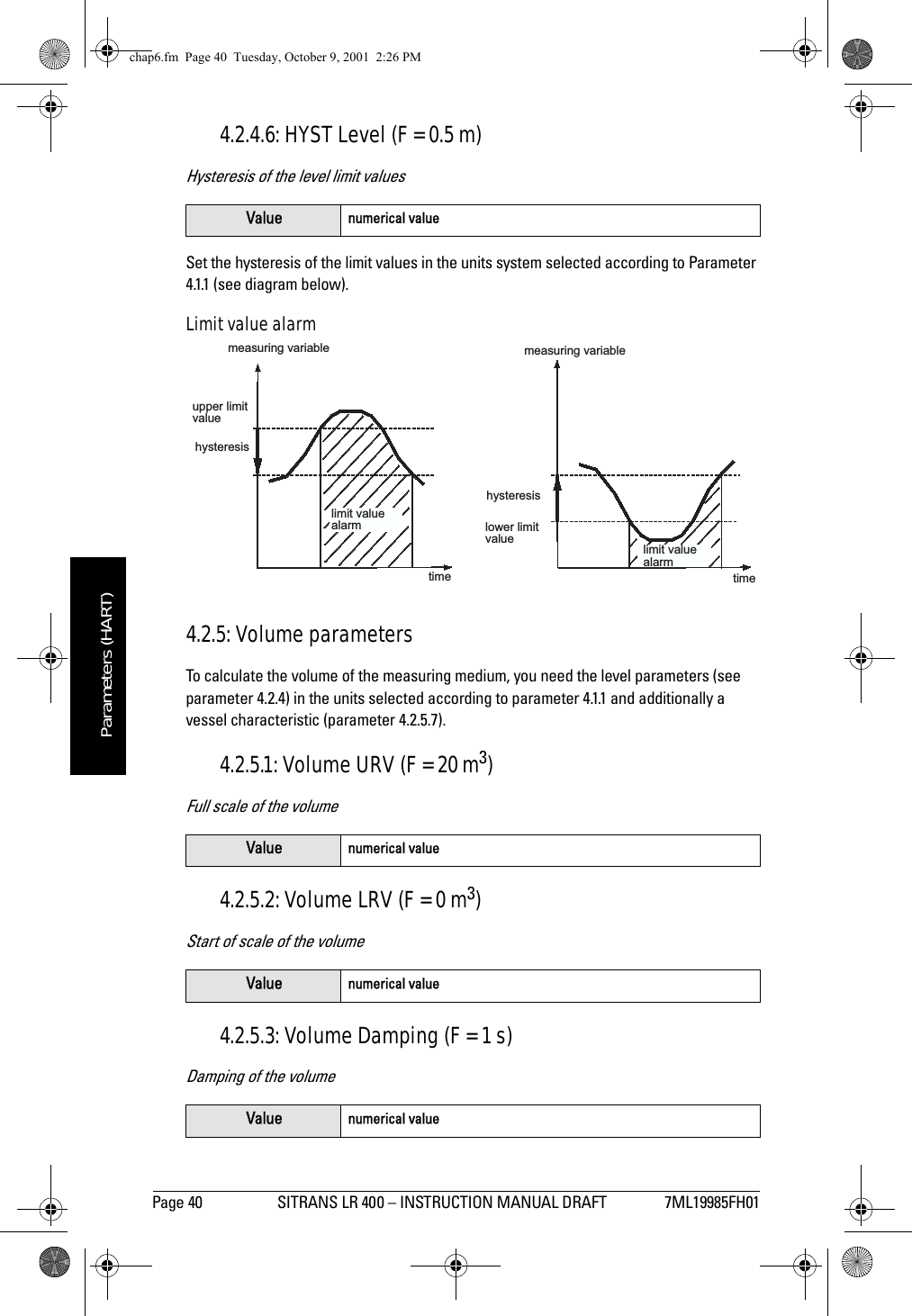 Page 40 SITRANS LR 400 – INSTRUCTION MANUAL DRAFT 7ML19985FH01mmmmmParameters (HART)4.2.4.6: HYST Level (F = 0.5 m)Hysteresis of the level limit valuesSet the hysteresis of the limit values in the units system selected according to Parameter 4.1.1 (see diagram below).Limit value alarm4.2.5: Volume parametersTo calculate the volume of the measuring medium, you need the level parameters (see parameter 4.2.4) in the units selected according to parameter 4.1.1 and additionally a vessel characteristic (parameter 4.2.5.7).4.2.5.1: Volume URV (F = 20 m3)Full scale of the volume4.2.5.2: Volume LRV (F = 0 m3)Start of scale of the volume4.2.5.3: Volume Damping (F = 1 s)Damping of the volumeValue numerical valueValue numerical valueValue numerical valueValue numerical valuemeasuring variableupper limitvaluetimehysteresismeasuring variablelower limitvaluetimehysteresislimit valuealarmlimit valuealarmchap6.fm  Page 40  Tuesday, October 9, 2001  2:26 PM
