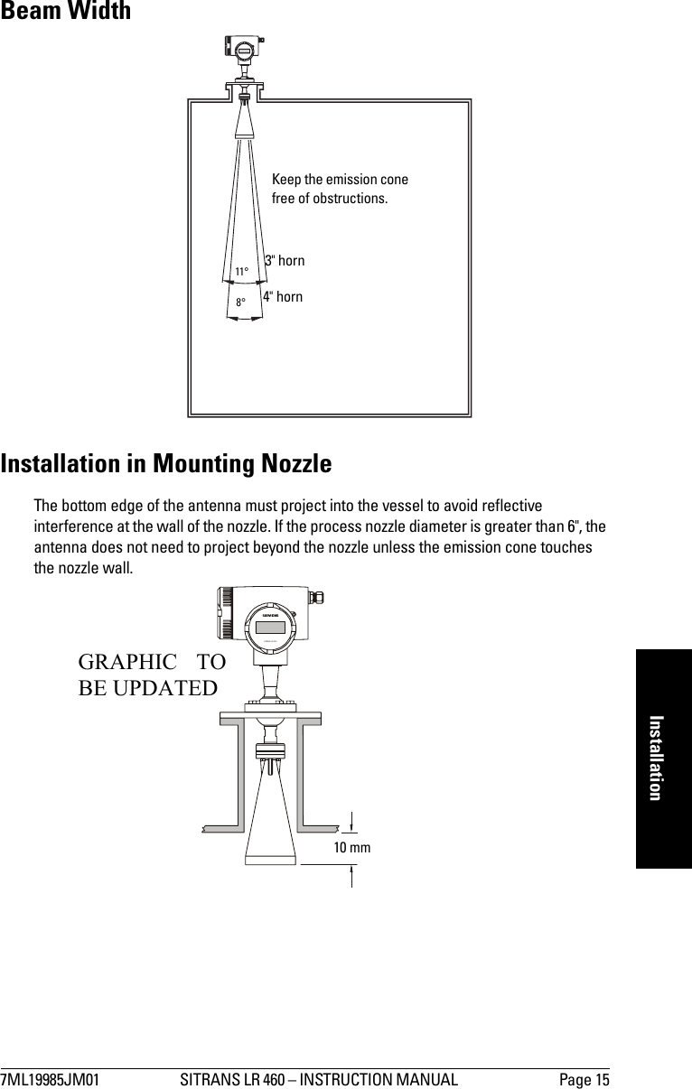 7ML19985JM01 SITRANS LR 460 – INSTRUCTION MANUAL  Page 15mmmmmInstallationBeam WidthInstallation in Mounting NozzleThe bottom edge of the antenna must project into the vessel to avoid reflective interference at the wall of the nozzle. If the process nozzle diameter is greater than 6&quot;, the antenna does not need to project beyond the nozzle unless the emission cone touches the nozzle wall.Keep the emission cone free of obstructions.3&quot; horn4&quot; horn11°8°SITRANS LR   40010 mmGRAPHIC TOBE UPDATED