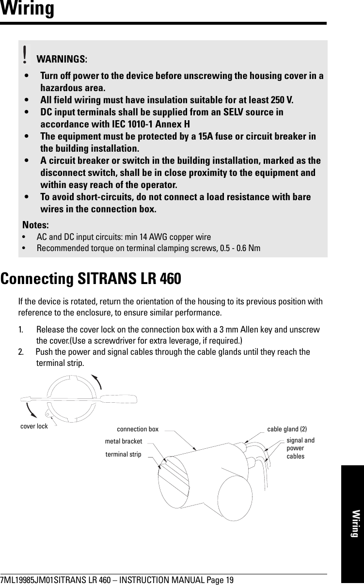7ML19985JM01SITRANS LR 460 – INSTRUCTION MANUAL Page 19mmmmmWiringWiringConnecting SITRANS LR 460If the device is rotated, return the orientation of the housing to its previous position with reference to the enclosure, to ensure similar performance.1. Release the cover lock on the connection box with a 3 mm Allen key and unscrew the cover.(Use a screwdriver for extra leverage, if required.)2. Push the power and signal cables through the cable glands until they reach the terminal strip.WARNINGS: • Turn off power to the device before unscrewing the housing cover in a hazardous area.• All field wiring must have insulation suitable for at least 250 V.• DC input terminals shall be supplied from an SELV source in accordance with IEC 1010-1 Annex H• The equipment must be protected by a 15A fuse or circuit breaker in the building installation.• A circuit breaker or switch in the building installation, marked as the disconnect switch, shall be in close proximity to the equipment and within easy reach of the operator.• To avoid short-circuits, do not connect a load resistance with bare wires in the connection box.Notes:• AC and DC input circuits: min 14 AWG copper wire• Recommended torque on terminal clamping screws, 0.5 - 0.6 Nmcover locksignal and power cablescable gland (2)connection boxmetal bracketterminal strip