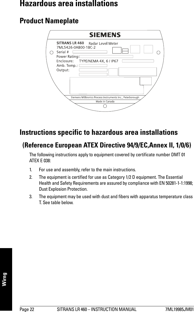 Page 22 SITRANS LR 460 – INSTRUCTION MANUAL  7ML19985JM01mmmmmWirngHazardous area installations Product NameplateInstructions specific to hazardous area installations (Reference European ATEX Directive 94/9/EC,Annex II, 1/0/6)The following instructions apply to equipment covered by certificate number DMT 01 ATEX E 038:1. For use and assembly, refer to the main instructions.2. The equipment is certified for use as Category 1/2 D equipment. The Essential Health and Safety Requirements are assured by compliance with EN 50281-1-1:1998; Dust Explosion Protection.3. The equipment may be used with dust and fibers with apparatus temperature class T. See table below.