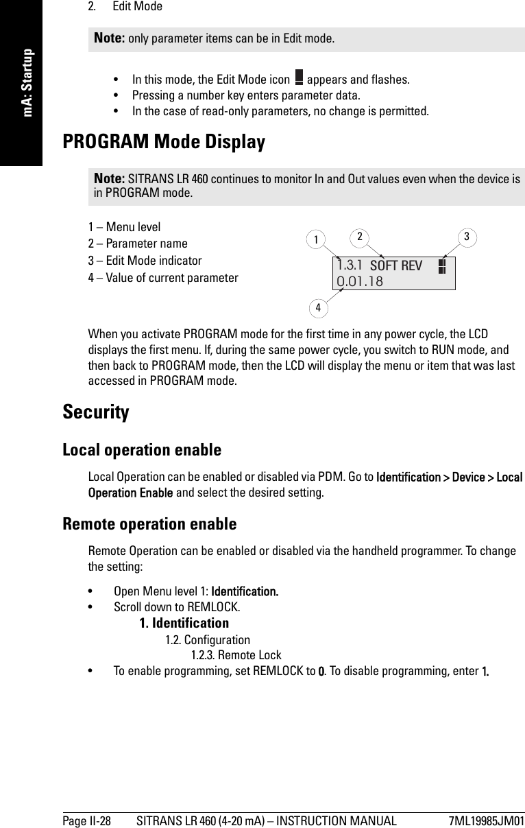 Page II-28 SITRANS LR 460 (4-20 mA) – INSTRUCTION MANUAL  7ML19985JM01mmmmmmA: Startup2. Edit Mode• In this mode, the Edit Mode icon   appears and flashes.• Pressing a number key enters parameter data.• In the case of read-only parameters, no change is permitted.PROGRAM Mode Display1 – Menu level2 – Parameter name3 – Edit Mode indicator4 – Value of current parameter When you activate PROGRAM mode for the first time in any power cycle, the LCD displays the first menu. If, during the same power cycle, you switch to RUN mode, and then back to PROGRAM mode, then the LCD will display the menu or item that was last accessed in PROGRAM mode.SecurityLocal operation enableLocal Operation can be enabled or disabled via PDM. Go to Identification &gt; Device &gt; Local Operation Enable and select the desired setting.Remote operation enableRemote Operation can be enabled or disabled via the handheld programmer. To change the setting: • Open Menu level 1: Identification. • Scroll down to REMLOCK. 1. Identification1.2. Configuration1.2.3. Remote Lock• To enable programming, set REMLOCK to 0. To disable programming, enter 1.Note: only parameter items can be in Edit mode. Note: SITRANS LR 460 continues to monitor In and Out values even when the device is in PROGRAM mode.1.3.10.01.18SOFT REV1234