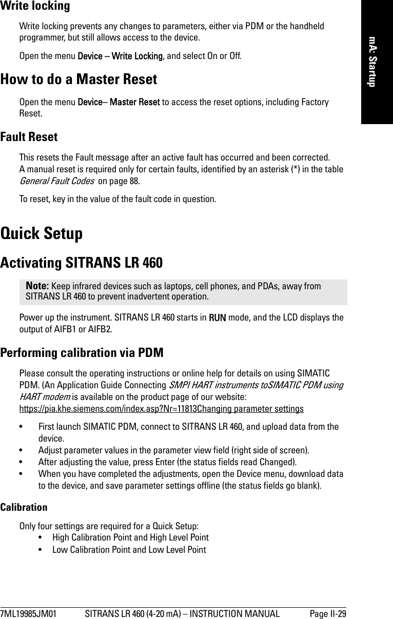 7ML19985JM01 SITRANS LR 460 (4-20 mA) – INSTRUCTION MANUAL  Page II-29mmmmmmA: StartupWrite lockingWrite locking prevents any changes to parameters, either via PDM or the handheld programmer, but still allows access to the device.Open the menu Device – Write Locking, and select On or Off.How to do a Master ResetOpen the menu Device– Master Reset to access the reset options, including Factory Reset.Fault ResetThis resets the Fault message after an active fault has occurred and been corrected. A manual reset is required only for certain faults, identified by an asterisk (*) in the table General Fault Codes  on page 88.To reset, key in the value of the fault code in question.Quick SetupActivating SITRANS LR 460Power up the instrument. SITRANS LR 460 starts in RUN mode, and the LCD displays the output of AIFB1 or AIFB2. Performing calibration via PDMPlease consult the operating instructions or online help for details on using SIMATIC PDM. (An Application Guide Connecting SMPI HART instruments toSIMATIC PDM using HART modem is available on the product page of our website: https://pia.khe.siemens.com/index.asp?Nr=11813Changing parameter settings• First launch SIMATIC PDM, connect to SITRANS LR 460, and upload data from the device.• Adjust parameter values in the parameter view field (right side of screen).• After adjusting the value, press Enter (the status fields read Changed).• When you have completed the adjustments, open the Device menu, download data to the device, and save parameter settings offline (the status fields go blank).CalibrationOnly four settings are required for a Quick Setup:• High Calibration Point and High Level Point• Low Calibration Point and Low Level PointNote: Keep infrared devices such as laptops, cell phones, and PDAs, away from SITRANS LR 460 to prevent inadvertent operation.