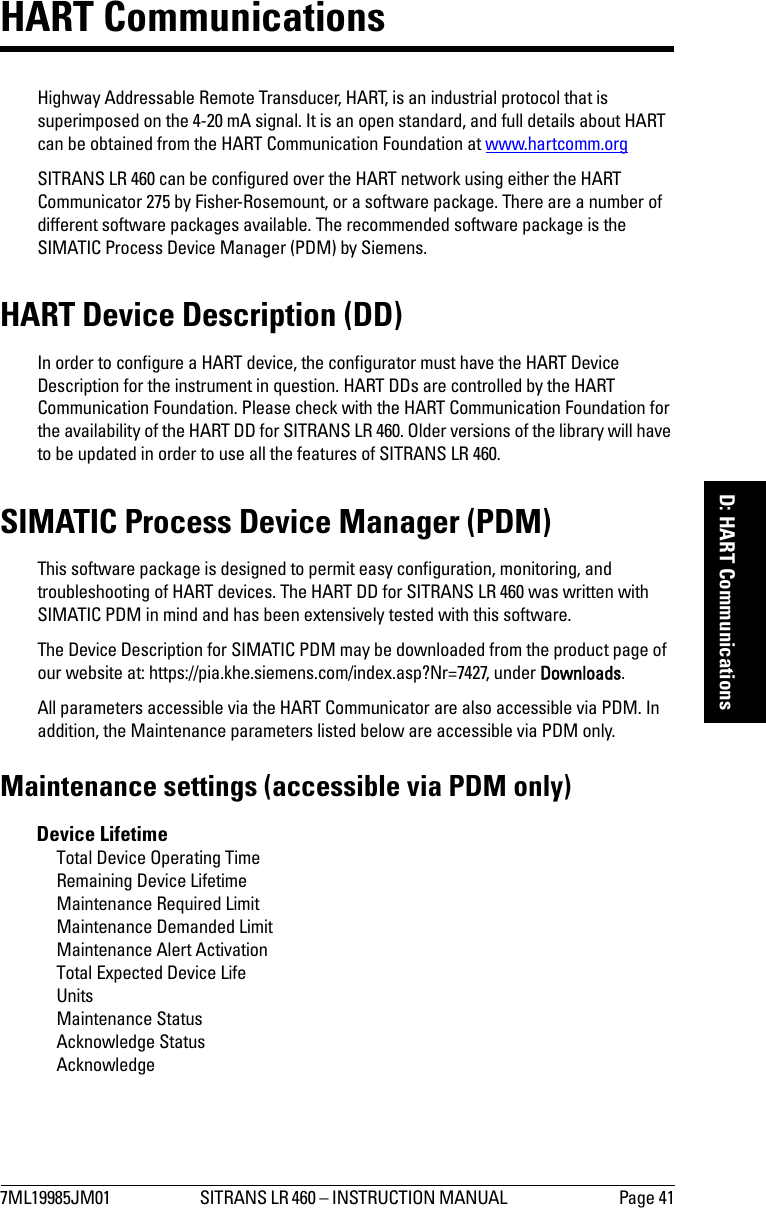 7ML19985JM01 SITRANS LR 460 – INSTRUCTION MANUAL  Page 41mmmmmD: HART CommunicationsHART Communications Highway Addressable Remote Transducer, HART, is an industrial protocol that is superimposed on the 4-20 mA signal. It is an open standard, and full details about HART can be obtained from the HART Communication Foundation at www.hartcomm.orgSITRANS LR 460 can be configured over the HART network using either the HART Communicator 275 by Fisher-Rosemount, or a software package. There are a number of different software packages available. The recommended software package is the SIMATIC Process Device Manager (PDM) by Siemens.HART Device Description (DD) In order to configure a HART device, the configurator must have the HART Device Description for the instrument in question. HART DDs are controlled by the HART Communication Foundation. Please check with the HART Communication Foundation for the availability of the HART DD for SITRANS LR 460. Older versions of the library will have to be updated in order to use all the features of SITRANS LR 460.SIMATIC Process Device Manager (PDM)This software package is designed to permit easy configuration, monitoring, and troubleshooting of HART devices. The HART DD for SITRANS LR 460 was written with SIMATIC PDM in mind and has been extensively tested with this software.The Device Description for SIMATIC PDM may be downloaded from the product page of our website at: https://pia.khe.siemens.com/index.asp?Nr=7427, under Downloads.All parameters accessible via the HART Communicator are also accessible via PDM. In addition, the Maintenance parameters listed below are accessible via PDM only.Maintenance settings (accessible via PDM only)Device LifetimeTotal Device Operating TimeRemaining Device LifetimeMaintenance Required LimitMaintenance Demanded LimitMaintenance Alert ActivationTotal Expected Device LifeUnitsMaintenance StatusAcknowledge StatusAcknowledge 