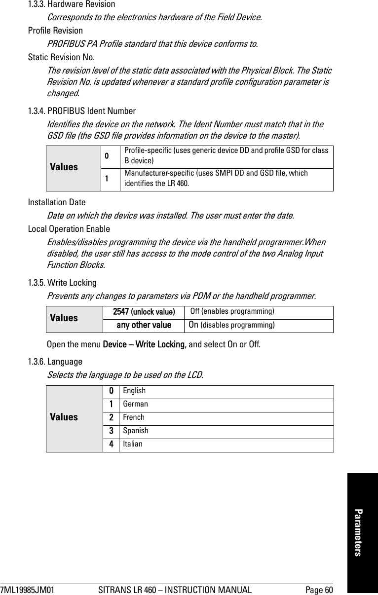 7ML19985JM01 SITRANS LR 460 – INSTRUCTION MANUAL Page 60mmmmmParameters1.3.3. Hardware RevisionCorresponds to the electronics hardware of the Field Device.Profile RevisionPROFIBUS PA Profile standard that this device conforms to.Static Revision No. The revision level of the static data associated with the Physical Block. The Static Revision No. is updated whenever a standard profile configuration parameter is changed.1.3.4. PROFIBUS Ident NumberIdentifies the device on the network. The Ident Number must match that in the GSD file (the GSD file provides information on the device to the master).Installation DateDate on which the device was installed. The user must enter the date.Local Operation EnableEnables/disables programming the device via the handheld programmer.When disabled, the user still has access to the mode control of the two Analog Input Function Blocks.1.3.5. Write LockingPrevents any changes to parameters via PDM or the handheld programmer. Open the menu Device – Write Locking, and select On or Off.1.3.6. LanguageSelects the language to be used on the LCD.Values0Profile-specific (uses generic device DD and profile GSD for class B device)1Manufacturer-specific (uses SMPI DD and GSD file, which identifies the LR 460.Values 2547 (unlock value)  Off (enables programming)any other value On (disables programming)Values0English1German2French3Spanish4Italian
