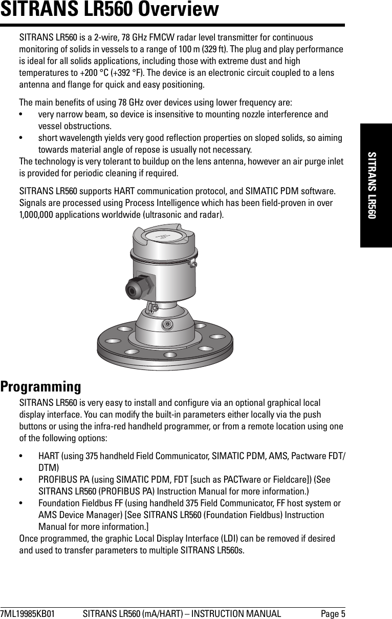 7ML19985KB01 SITRANS LR560 (mA/HART) – INSTRUCTION MANUAL  Page 5mmmmmSITRANS LR560SITRANS LR560 OverviewSITRANS LR560 is a 2-wire, 78 GHz FMCW radar level transmitter for continuous monitoring of solids in vessels to a range of 100 m (329 ft). The plug and play performance is ideal for all solids applications, including those with extreme dust and high temperatures to +200 °C (+392 °F). The device is an electronic circuit coupled to a lens antenna and flange for quick and easy positioning. The main benefits of using 78 GHz over devices using lower frequency are:• very narrow beam, so device is insensitive to mounting nozzle interference and vessel obstructions.• short wavelength yields very good reflection properties on sloped solids, so aiming towards material angle of repose is usually not necessary.The technology is very tolerant to buildup on the lens antenna, however an air purge inlet is provided for periodic cleaning if required.SITRANS LR560 supports HART communication protocol, and SIMATIC PDM software. Signals are processed using Process Intelligence which has been field-proven in over 1,000,000 applications worldwide (ultrasonic and radar).ProgrammingSITRANS LR560 is very easy to install and configure via an optional graphical local display interface. You can modify the built-in parameters either locally via the push buttons or using the infra-red handheld programmer, or from a remote location using one of the following options:• HART (using 375 handheld Field Communicator, SIMATIC PDM, AMS, Pactware FDT/DTM)• PROFIBUS PA (using SIMATIC PDM, FDT [such as PACTware or Fieldcare]) (See SITRANS LR560 (PROFIBUS PA) Instruction Manual for more information.)• Foundation Fieldbus FF (using handheld 375 Field Communicator, FF host system or AMS Device Manager) [See SITRANS LR560 (Foundation Fieldbus) Instruction Manual for more information.]Once programmed, the graphic Local Display Interface (LDI) can be removed if desired and used to transfer parameters to multiple SITRANS LR560s.