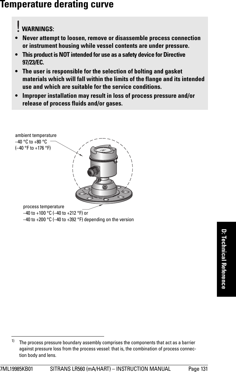 7ML19985KB01 SITRANS LR560 (mA/HART) – INSTRUCTION MANUAL Page 131mmmmmD: Technical ReferenceTemperature derating curve 1)WARNINGS: • Never attempt to loosen, remove or disassemble process connection or instrument housing while vessel contents are under pressure.• This product is NOT intended for use as a safety device for Directive 97/23/EC.• The user is responsible for the selection of bolting and gasket materials which will fall within the limits of the flange and its intended use and which are suitable for the service conditions.• Improper installation may result in loss of process pressure and/or release of process fluids and/or gases.1) The process pressure boundary assembly comprises the components that act as a barrier against pressure loss from the process vessel: that is, the combination of process connec-tion body and lens.ambient temperature –40 °C to +80 °C (–40 °F to +176 °F)process temperature–40 to +100 °C (–40 to +212 °F) or–40 to +200 °C (–40 to +392 °F) depending on the version