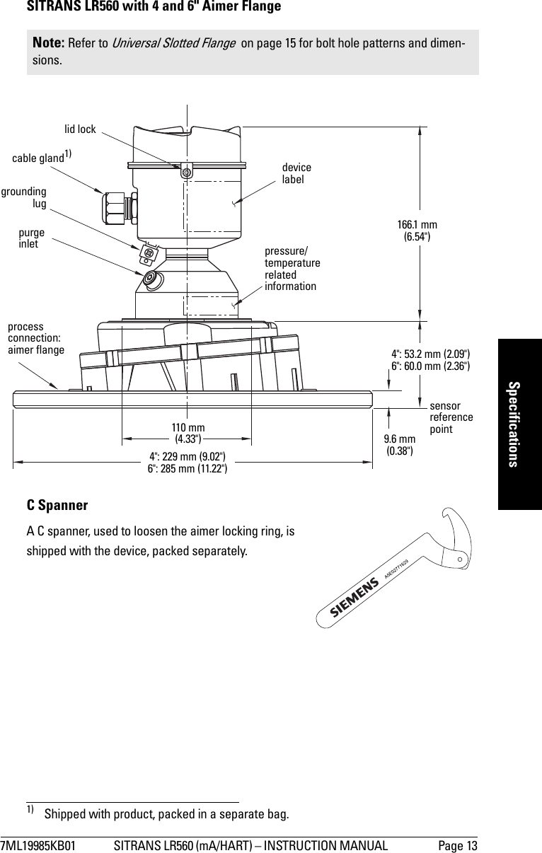 7ML19985KB01 SITRANS LR560 (mA/HART) – INSTRUCTION MANUAL  Page 13mmmmmSpecificationsSITRANS LR560 with 4 and 6&quot; Aimer Flange C SpannerA C spanner, used to loosen the aimer locking ring, is shipped with the device, packed separately.1)Note: Refer to Universal Slotted Flange  on page 15 for bolt hole patterns and dimen-sions.1) Shipped with product, packed in a separate bag.groundinglugpurge inletprocess connection: aimer flangecable gland1)110 mm (4.33&quot;)166.1 mm (6.54&quot;)4&quot;: 229 mm (9.02&quot;)6&quot;: 285 mm (11.22&quot;)9.6 mm (0.38&quot;)sensorreferencepointpressure/temperature related information4&quot;: 53.2 mm (2.09&quot;)6&quot;: 60.0 mm (2.36&quot;)lid lockdevice label