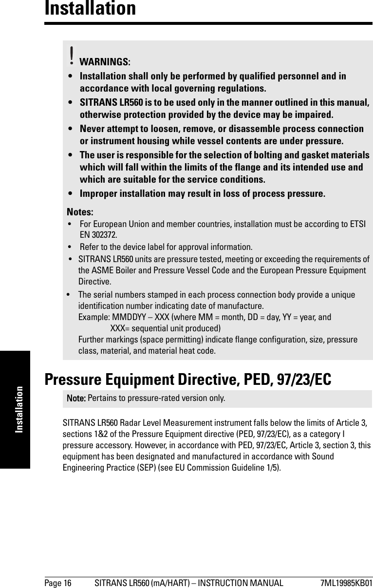 Page 16 SITRANS LR560 (mA/HART) – INSTRUCTION MANUAL  7ML19985KB01mmmmmInstallationInstallationPressure Equipment Directive, PED, 97/23/ECSITRANS LR560 Radar Level Measurement instrument falls below the limits of Article 3, sections 1&amp;2 of the Pressure Equipment directive (PED, 97/23/EC), as a category I pressure accessory. However, in accordance with PED, 97/23/EC, Article 3, section 3, this equipment has been designated and manufactured in accordance with Sound Engineering Practice (SEP) (see EU Commission Guideline 1/5).WARNINGS: • Installation shall only be performed by qualified personnel and in accordance with local governing regulations.• SITRANS LR560 is to be used only in the manner outlined in this manual, otherwise protection provided by the device may be impaired.• Never attempt to loosen, remove, or disassemble process connection or instrument housing while vessel contents are under pressure.• The user is responsible for the selection of bolting and gasket materials which will fall within the limits of the flange and its intended use and which are suitable for the service conditions.• Improper installation may result in loss of process pressure.Notes:• For European Union and member countries, installation must be according to ETSI EN 302372.• Refer to the device label for approval information.• SITRANS LR560 units are pressure tested, meeting or exceeding the requirements of the ASME Boiler and Pressure Vessel Code and the European Pressure Equipment Directive.• The serial numbers stamped in each process connection body provide a unique identification number indicating date of manufacture.Example: MMDDYY – XXX (where MM = month, DD = day, YY = year, and XXX= sequential unit produced) Further markings (space permitting) indicate flange configuration, size, pressure class, material, and material heat code.Note: Pertains to pressure-rated version only.