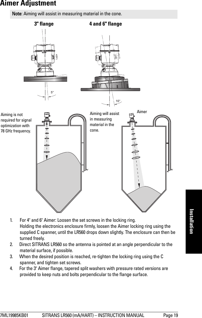 7ML19985KB01 SITRANS LR560 (mA/HART) – INSTRUCTION MANUAL  Page 19mmmmmInstallationAimer Adjustment3&quot; flange 4 and 6&quot; flange1. For 4&quot; and 6&quot; Aimer: Loosen the set screws in the locking ring. Holding the electronics enclosure firmly, loosen the Aimer locking ring using the supplied C spanner, until the LR560 drops down slightly. The enclosure can then be turned freely. 2. Direct SITRANS LR560 so the antenna is pointed at an angle perpendicular to the material surface, if possible. 3. When the desired position is reached, re-tighten the locking ring using the C spanner, and tighten set screws.4. For the 3&quot; Aimer flange, tapered split washers with pressure rated versions are provided to keep nuts and bolts perpendicular to the flange surface.Note: Aiming will assist in measuring material in the cone.Aimer Aiming is not required for signal optimization with 78 GHz frequency.Aiming will assist in measuring material in the cone.