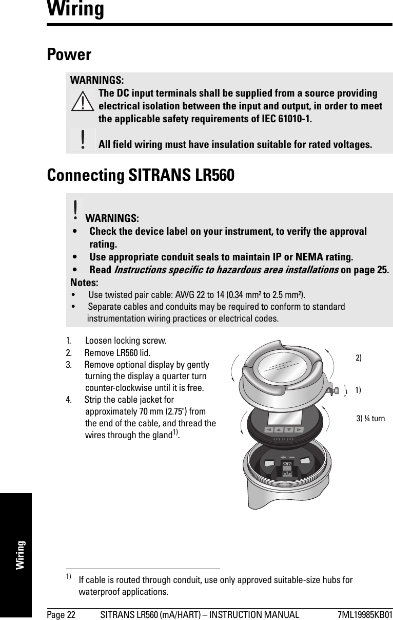Page 22 SITRANS LR560 (mA/HART) – INSTRUCTION MANUAL  7ML19985KB01mmmmmWiringWiringPower Connecting SITRANS LR5601. Loosen locking screw.2. Remove LR560 lid. 3. Remove optional display by gently turning the display a quarter turn counter-clockwise until it is free.4. Strip the cable jacket for approximately 70 mm (2.75&quot;) from the end of the cable, and thread the wires through the gland1).WARNINGS:The DC input terminals shall be supplied from a source providing electrical isolation between the input and output, in order to meet the applicable safety requirements of IEC 61010-1.All field wiring must have insulation suitable for rated voltages. WARNINGS: • Check the device label on your instrument, to verify the approval rating.• Use appropriate conduit seals to maintain IP or NEMA rating.•Read Instructions specific to hazardous area installations on page 25.Notes: • Use twisted pair cable: AWG 22 to 14 (0.34 mm² to 2.5 mm²).• Separate cables and conduits may be required to conform to standard instrumentation wiring practices or electrical codes.1) If cable is routed through conduit, use only approved suitable-size hubs for waterproof applications.1)2)3) ¼ turn