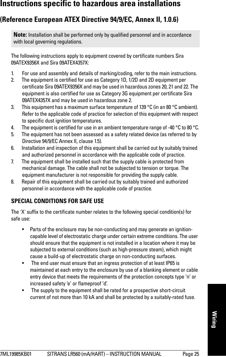 7ML19985KB01 SITRANS LR560 (mA/HART) – INSTRUCTION MANUAL  Page 25mmmmmWiringInstructions specific to hazardous area installations(Reference European ATEX Directive 94/9/EC, Annex II, 1.0.6)The following instructions apply to equipment covered by certificate numbers Sira 09ATEX9356X and Sira 09ATEX4357X:1. For use and assembly and details of marking/coding, refer to the main instructions.2. The equipment is certified for use as Category 1D, 1/2D and 2D equipment per certificate Sira 09ATEX9356X and may be used in hazardous zones 20, 21 and 22. The equipment is also certified for use as Category 3G equipment per certificate Sira 09ATEX4357X and may be used in hazardous zone 2.   3. This equipment has a maximum surface temperature of 139 °C (in an 80 °C ambient). Refer to the applicable code of practice for selection of this equipment with respect to specific dust ignition temperatures.4. The equipment is certified for use in an ambient temperature range of -40 °C to 80 °C.5. The equipment has not been assessed as a safety related device (as referred to by Directive 94/9/EC Annex II, clause 1.5).6. Installation and inspection of this equipment shall be carried out by suitably trained and authorized personnel in accordance with the applicable code of practice.7. The equipment shall be installed such that the supply cable is protected from mechanical damage. The cable shall not be subjected to tension or torque. The equipment manufacturer is not responsible for providing the supply cable. 8. Repair of this equipment shall be carried out by suitably trained and authorized personnel in accordance with the applicable code of practice.SPECIAL CONDITIONS FOR SAFE USEThe &apos;X&apos; suffix to the certificate number relates to the following special condition(s) for safe use:• Parts of the enclosure may be non-conducting and may generate an ignition-capable level of electrostatic charge under certain extreme conditions. The user should ensure that the equipment is not installed in a location where it may be subjected to external conditions (such as high-pressure steam), which might cause a build-up of electrostatic charge on non-conducting surfaces.•  The end user must ensure that an ingress protection of at least IP65 is maintained at each entry to the enclosure by use of a blanking element or cable entry device that meets the requirements of the protection concepts type ‘n’ or increased safety ‘e’ or flameproof ‘d’.•  The supply to the equipment shall be rated for a prospective short-circuit current of not more than 10 kA and shall be protected by a suitably-rated fuse.Note: Installation shall be performed only by qualified personnel and in accordance with local governing regulations. 