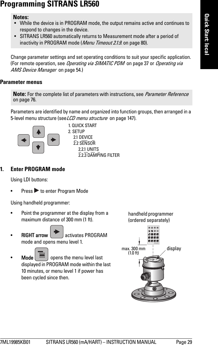 7ML19985KB01 SITRANS LR560 (mA/HART) – INSTRUCTION MANUAL  Page 29mmmmmQuick Start: localProgramming SITRANS LR560Change parameter settings and set operating conditions to suit your specific application. (For remote operation, see Operating via SIMATIC PDM  on page 37 or Operating via AMS Device Manager  on page 54.)Parameter menusParameters are identified by name and organized into function groups, then arranged in a 5-level menu structure (seeLCD menu structure  on page 147).1.  Enter PROGRAM modeUsing LDI buttons:• Press   to enter Program ModeUsing handheld programmer:• Point the programmer at the display from a maximum distance of 300 mm (1 ft).•RIGHT arrow  activates PROGRAM mode and opens menu level 1. •Mode   opens the menu level last displayed in PROGRAM mode within the last 10 minutes, or menu level 1 if power has been cycled since then.Notes: • While the device is in PROGRAM mode, the output remains active and continues to respond to changes in the device.• SITRANS LR560 automatically returns to Measurement mode after a period of inactivity in PROGRAM mode (Menu Timeout 2.1.9. on page 80). Note: For the complete list of parameters with instructions, see Parameter Reference  on page 76.1. QUICK START2. SETUP2.1 DEVICE2.2 SENSOR2.2.1 UNITS2.2.3 DAMPING FILTERdisplayhandheld programmer (ordered separately)max. 300 mm(1.0 ft)