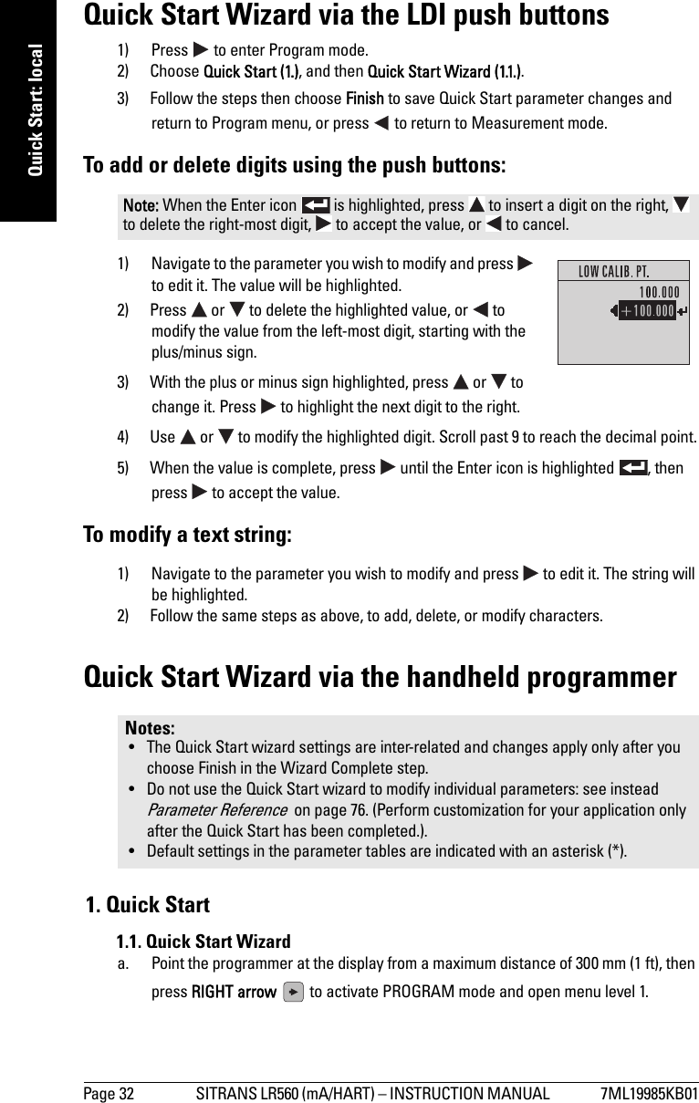 Page 32 SITRANS LR560 (mA/HART) – INSTRUCTION MANUAL  7ML19985KB01mmmmmQuick Start: localQuick Start Wizard via the LDI push buttons1) Press   to enter Program mode.2) Choose Quick Start (1.), and then Quick Start Wizard (1.1.). 3) Follow the steps then choose Finish to save Quick Start parameter changes and return to Program menu, or press   to return to Measurement mode.To add or delete digits using the push buttons:1) Navigate to the parameter you wish to modify and press   to edit it. The value will be highlighted.2) Press   or   to delete the highlighted value, or   to modify the value from the left-most digit, starting with the plus/minus sign.3) With the plus or minus sign highlighted, press   or   to change it. Press   to highlight the next digit to the right.4) Use   or   to modify the highlighted digit. Scroll past 9 to reach the decimal point.5) When the value is complete, press   until the Enter icon is highlighted  , then press   to accept the value.To modify a text string:1) Navigate to the parameter you wish to modify and press   to edit it. The string will be highlighted.2) Follow the same steps as above, to add, delete, or modify characters.Quick Start Wizard via the handheld programmer1. Quick Start1.1. Quick Start Wizarda. Point the programmer at the display from a maximum distance of 300 mm (1 ft), then press RIGHT arrow   to activate PROGRAM mode and open menu level 1. Note: When the Enter icon   is highlighted, press   to insert a digit on the right,   to delete the right-most digit,   to accept the value, or   to cancel.Notes: • The Quick Start wizard settings are inter-related and changes apply only after you choose Finish in the Wizard Complete step.• Do not use the Quick Start wizard to modify individual parameters: see instead Parameter Reference  on page 76. (Perform customization for your application only after the Quick Start has been completed.).• Default settings in the parameter tables are indicated with an asterisk (*).