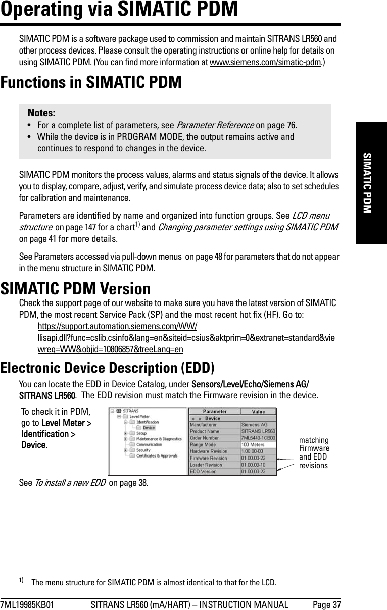 7ML19985KB01 SITRANS LR560 (mA/HART) – INSTRUCTION MANUAL Page 37mmmmmSIMATIC PDMOperating via SIMATIC PDMSIMATIC PDM is a software package used to commission and maintain SITRANS LR560 and other process devices. Please consult the operating instructions or online help for details on using SIMATIC PDM. (You can find more information at www.siemens.com/simatic-pdm.)Functions in SIMATIC PDMSIMATIC PDM monitors the process values, alarms and status signals of the device. It allows you to display, compare, adjust, verify, and simulate process device data; also to set schedules for calibration and maintenance. Parameters are identified by name and organized into function groups. See LCD menu structure  on page 147 for a chart1) and Changing parameter settings using SIMATIC PDM  on page 41 for more details. See Parameters accessed via pull-down menus  on page 48 for parameters that do not appear in the menu structure in SIMATIC PDM.SIMATIC PDM VersionCheck the support page of our website to make sure you have the latest version of SIMATIC PDM, the most recent Service Pack (SP) and the most recent hot fix (HF). Go to:https://support.automation.siemens.com/WW/llisapi.dll?func=cslib.csinfo&amp;lang=en&amp;siteid=csius&amp;aktprim=0&amp;extranet=standard&amp;viewreg=WW&amp;objid=10806857&amp;treeLang=enElectronic Device Description (EDD)You can locate the EDD in Device Catalog, under Sensors/Level/Echo/Siemens AG/SITRANS LR560.  The EDD revision must match the Firmware revision in the device. See To install a new EDD  on page 38.Notes:• For a complete list of parameters, see Parameter Reference on page 76.• While the device is in PROGRAM MODE, the output remains active and continues to respond to changes in the device.1) The menu structure for SIMATIC PDM is almost identical to that for the LCD. matching Firmware and EDD revisionsTo check it in PDM, go to Level Meter &gt; Identification &gt; Device.