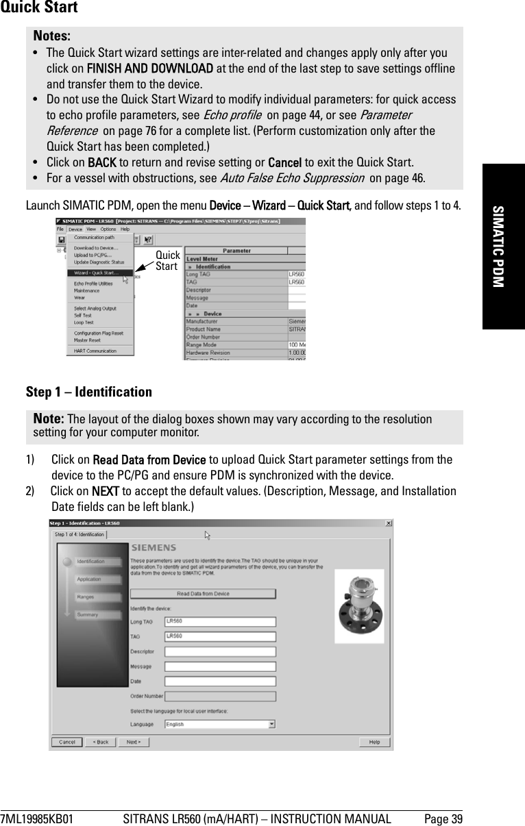 7ML19985KB01 SITRANS LR560 (mA/HART) – INSTRUCTION MANUAL Page 39mmmmmSIMATIC PDMQuick StartLaunch SIMATIC PDM, open the menu Device – Wizard – Quick Start, and follow steps 1 to 4.Step 1 – Identification1) Click on Read Data from Device to upload Quick Start parameter settings from the device to the PC/PG and ensure PDM is synchronized with the device.2) Click on NEXT to accept the default values. (Description, Message, and Installation Date fields can be left blank.)Notes: • The Quick Start wizard settings are inter-related and changes apply only after you click on FINISH AND DOWNLOAD at the end of the last step to save settings offline and transfer them to the device. • Do not use the Quick Start Wizard to modify individual parameters: for quick access to echo profile parameters, see Echo profile  on page 44, or see Parameter Reference  on page 76 for a complete list. (Perform customization only after the Quick Start has been completed.) • Click on BACK to return and revise setting or Cancel to exit the Quick Start. • For a vessel with obstructions, see Auto False Echo Suppression  on page 46.Note: The layout of the dialog boxes shown may vary according to the resolution setting for your computer monitor.Quick Start