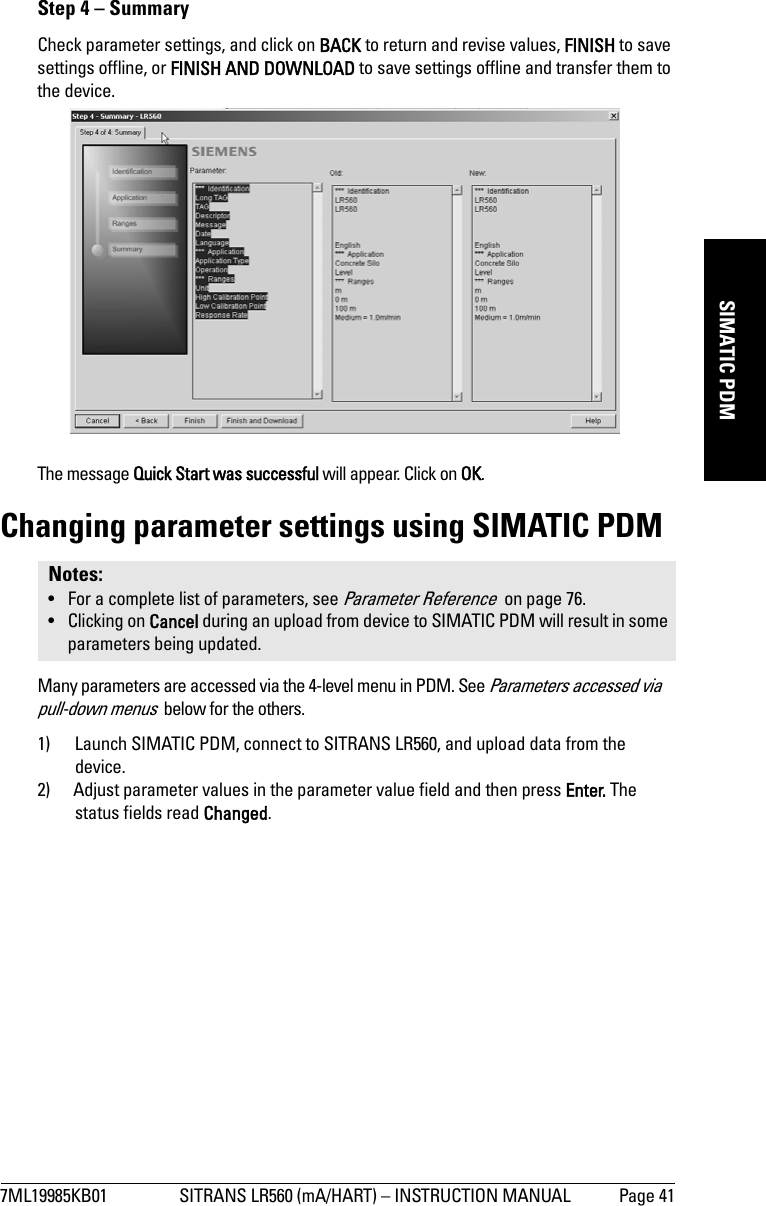 7ML19985KB01 SITRANS LR560 (mA/HART) – INSTRUCTION MANUAL Page 41mmmmmSIMATIC PDMStep 4 – SummaryCheck parameter settings, and click on BACK to return and revise values, FINISH to save settings offline, or FINISH AND DOWNLOAD to save settings offline and transfer them to the device.The message Quick Start was successful will appear. Click on OK.Changing parameter settings using SIMATIC PDMMany parameters are accessed via the 4-level menu in PDM. See Parameters accessed via pull-down menus  below for the others.1) Launch SIMATIC PDM, connect to SITRANS LR560, and upload data from the device.2) Adjust parameter values in the parameter value field and then press Enter. The status fields read Changed.Notes: • For a complete list of parameters, see Parameter Reference  on page 76.• Clicking on Cancel during an upload from device to SIMATIC PDM will result in some parameters being updated.