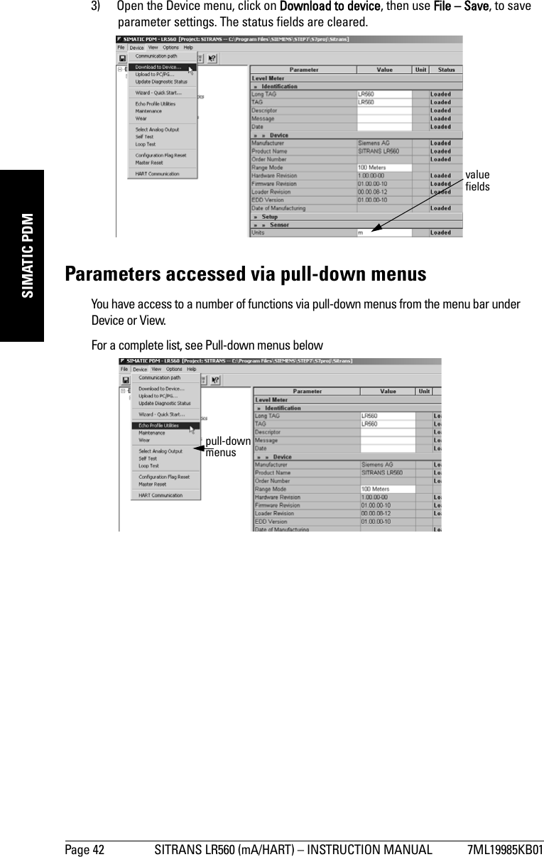 Page 42 SITRANS LR560 (mA/HART) – INSTRUCTION MANUAL 7ML19985KB01mmmmmSIMATIC PDM3) Open the Device menu, click on Download to device, then use File – Save, to save parameter settings. The status fields are cleared.Parameters accessed via pull-down menusYou have access to a number of functions via pull-down menus from the menu bar under Device or View. For a complete list, see Pull-down menus belowvalue fieldspull-down menus