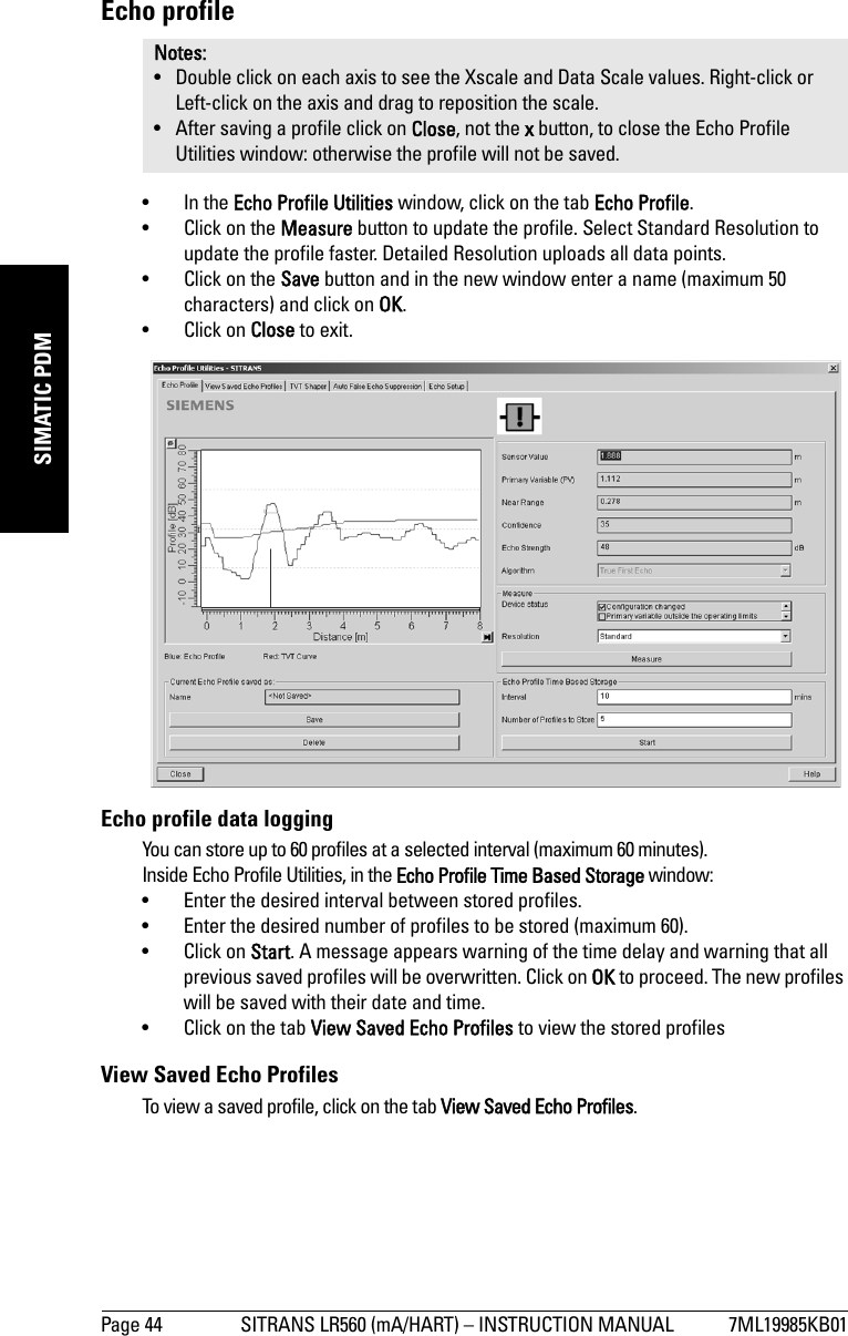 Page 44 SITRANS LR560 (mA/HART) – INSTRUCTION MANUAL 7ML19985KB01mmmmmSIMATIC PDMEcho profile• In the Echo Profile Utilities window, click on the tab Echo Profile. • Click on the Measure button to update the profile. Select Standard Resolution to update the profile faster. Detailed Resolution uploads all data points.• Click on the Save button and in the new window enter a name (maximum 50 characters) and click on OK.• Click on Close to exit. Echo profile data loggingYou can store up to 60 profiles at a selected interval (maximum 60 minutes). Inside Echo Profile Utilities, in the Echo Profile Time Based Storage window:• Enter the desired interval between stored profiles.• Enter the desired number of profiles to be stored (maximum 60).• Click on Start. A message appears warning of the time delay and warning that all previous saved profiles will be overwritten. Click on OK to proceed. The new profiles will be saved with their date and time.• Click on the tab View Saved Echo Profiles to view the stored profilesView Saved Echo ProfilesTo view a saved profile, click on the tab View Saved Echo Profiles.Notes: • Double click on each axis to see the Xscale and Data Scale values. Right-click or Left-click on the axis and drag to reposition the scale.• After saving a profile click on Close, not the x button, to close the Echo Profile Utilities window: otherwise the profile will not be saved.
