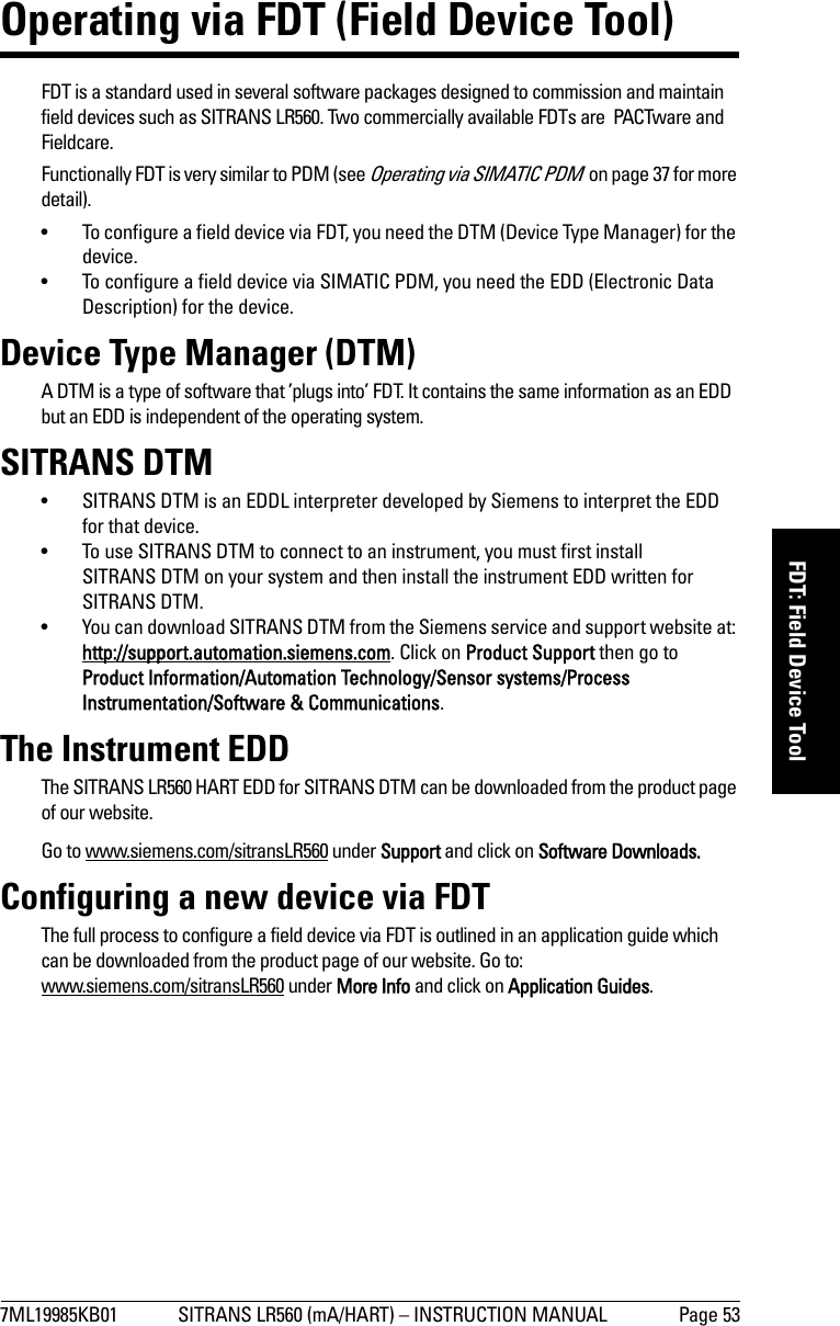 7ML19985KB01 SITRANS LR560 (mA/HART) – INSTRUCTION MANUAL Page 53mmmmmFDT: Field Device ToolOperating via FDT (Field Device Tool)FDT is a standard used in several software packages designed to commission and maintain field devices such as SITRANS LR560. Two commercially available FDTs are  PACTware and Fieldcare.Functionally FDT is very similar to PDM (see Operating via SIMATIC PDM  on page 37 for more detail). • To configure a field device via FDT, you need the DTM (Device Type Manager) for the device.• To configure a field device via SIMATIC PDM, you need the EDD (Electronic Data Description) for the device. Device Type Manager (DTM)A DTM is a type of software that ’plugs into’ FDT. It contains the same information as an EDD but an EDD is independent of the operating system. SITRANS DTM• SITRANS DTM is an EDDL interpreter developed by Siemens to interpret the EDD for that device.  • To use SITRANS DTM to connect to an instrument, you must first install SITRANS DTM on your system and then install the instrument EDD written for SITRANS DTM.• You can download SITRANS DTM from the Siemens service and support website at: http://support.automation.siemens.com. Click on Product Support then go to Product Information/Automation Technology/Sensor systems/Process Instrumentation/Software &amp; Communications.The Instrument EDDThe SITRANS LR560 HART EDD for SITRANS DTM can be downloaded from the product page of our website. Go to www.siemens.com/sitransLR560 under Support and click on Software Downloads. Configuring a new device via FDTThe full process to configure a field device via FDT is outlined in an application guide which can be downloaded from the product page of our website. Go to: www.siemens.com/sitransLR560 under More Info and click on Application Guides. 