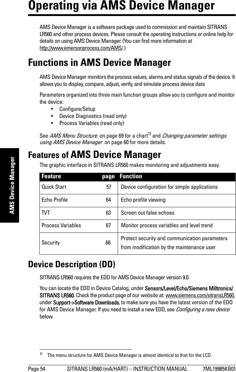 Page 54 SITRANS LR560 (mA/HART) – INSTRUCTION MANUAL 7ML19985KB01mmmmmAMS Device ManagerOperating via AMS Device ManagerAMS Device Manager is a software package used to commission and maintain SITRANS LR560 and other process devices. Please consult the operating instructions or online help for details on using AMS Device Manager. (You can find more information at http://www.emersonprocess.com/AMS/.) Functions in AMS Device ManagerAMS Device Manager monitors the process values, alarms and status signals of the device. It allows you to display, compare, adjust, verify, and simulate process device dataParameters organized into three main function groups allow you to configure and monitor the device: • Configure/Setup• Device Diagnostics (read only)• Process Variables (read only)See AMS Menu Structure  on page 69 for a chart1) and Changing parameter settings using AMS Device Manager  on page 60 for more details. Features of AMS Device ManagerThe graphic interface in SITRANS LR560 makes monitoring and adjustments easy. Device Description (DD)SITRANS LR560 requires the EDD for AMS Device Manager version 9.0.You can locate the EDD in Device Catalog, under Sensors/Level/Echo/Siemens Milltronics/SITRANS LR560. Check the product page of our website at: www.siemens.com/sitransLR560, under Support-&gt;Software Downloads, to make sure you have the latest version of the EDD for AMS Device Manager. If you need to install a new EDD, see Configuring a new device  below.1) The menu structure for AMS Device Manager is almost identical to that for the LCD. Feature page FunctionQuick Start  57 Device configuration for simple applicationsEcho Profile  64 Echo profile viewingTVT  63 Screen out false echoesProcess Variables  67 Monitor process variables and level trendSecurity 66 Protect security and communication parameters from modification by the maintenance user