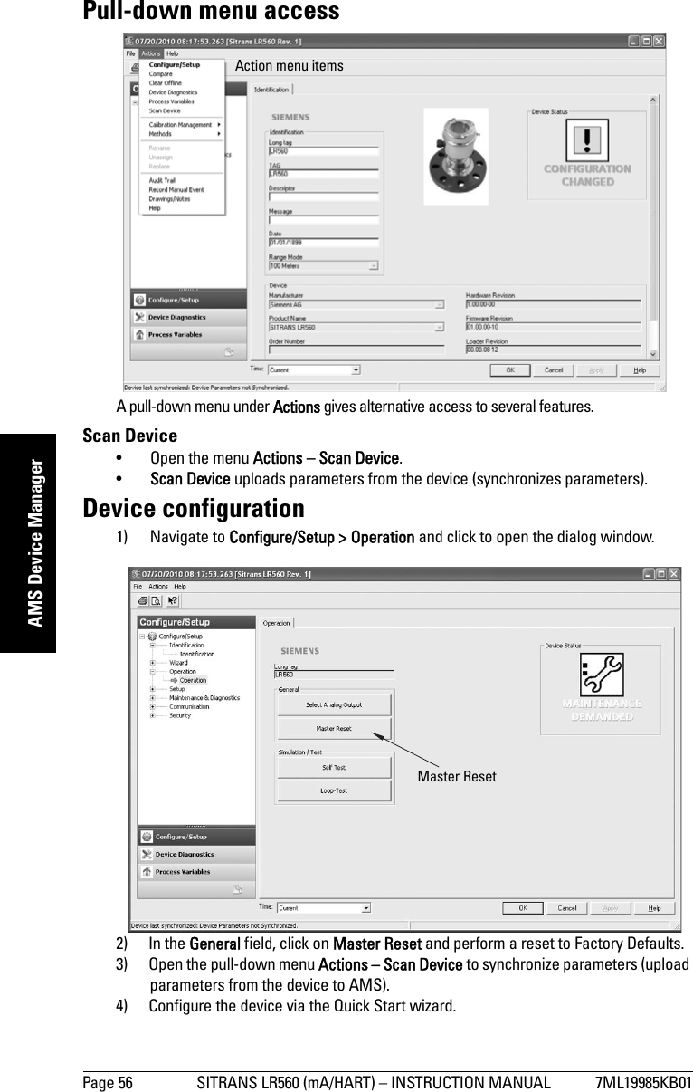 Page 56 SITRANS LR560 (mA/HART) – INSTRUCTION MANUAL 7ML19985KB01mmmmmAMS Device ManagerPull-down menu accessA pull-down menu under Actions gives alternative access to several features.Scan Device • Open the menu Actions – Scan Device.•Scan Device uploads parameters from the device (synchronizes parameters).Device configuration1) Navigate to Configure/Setup &gt; Operation and click to open the dialog window.2) In the General field, click on Master Reset and perform a reset to Factory Defaults.3) Open the pull-down menu Actions – Scan Device to synchronize parameters (upload parameters from the device to AMS).4) Configure the device via the Quick Start wizard.Action menu itemsMaster Reset