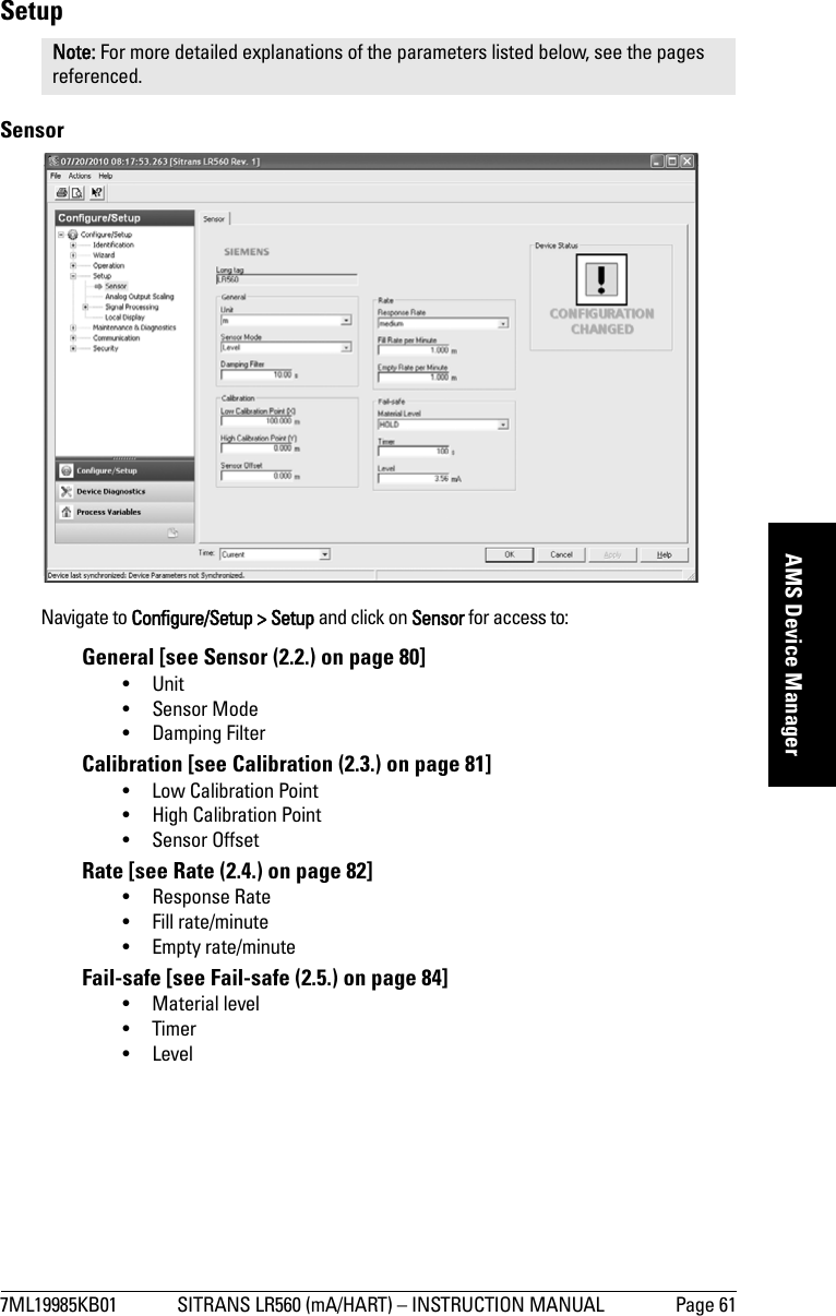 7ML19985KB01 SITRANS LR560 (mA/HART) – INSTRUCTION MANUAL Page 61mmmmmAMS Device ManagerSetupSensor Navigate to Configure/Setup &gt; Setup and click on Sensor for access to:General [see Sensor (2.2.) on page 80]•Unit•Sensor Mode• Damping FilterCalibration [see Calibration (2.3.) on page 81]• Low Calibration Point• High Calibration Point• Sensor OffsetRate [see Rate (2.4.) on page 82]• Response Rate• Fill rate/minute• Empty rate/minuteFail-safe [see Fail-safe (2.5.) on page 84]• Material level• Timer•LevelNote: For more detailed explanations of the parameters listed below, see the pages referenced.