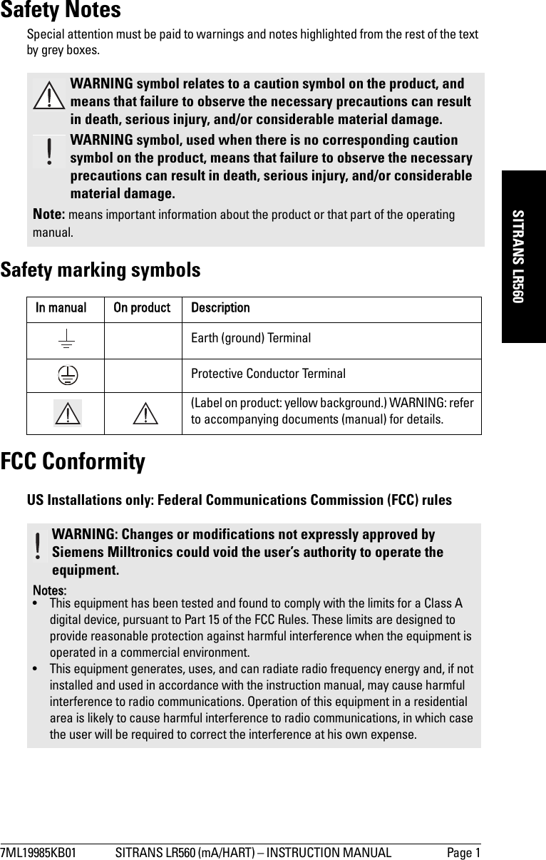 7ML19985KB01 SITRANS LR560 (mA/HART) – INSTRUCTION MANUAL  Page 1mmmmmSITRANS LR560Safety NotesSpecial attention must be paid to warnings and notes highlighted from the rest of the text by grey boxes.Safety marking symbolsFCC ConformityUS Installations only: Federal Communications Commission (FCC) rules WARNING symbol relates to a caution symbol on the product, and means that failure to observe the necessary precautions can result in death, serious injury, and/or considerable material damage.WARNING symbol, used when there is no corresponding caution symbol on the product, means that failure to observe the necessary precautions can result in death, serious injury, and/or considerable material damage.Note: means important information about the product or that part of the operating manual.In manual On product DescriptionEarth (ground) TerminalProtective Conductor Terminal(Label on product: yellow background.) WARNING: refer to accompanying documents (manual) for details.WARNING: Changes or modifications not expressly approved by Siemens Milltronics could void the user’s authority to operate the equipment.Notes:• This equipment has been tested and found to comply with the limits for a Class A digital device, pursuant to Part 15 of the FCC Rules. These limits are designed to provide reasonable protection against harmful interference when the equipment is operated in a commercial environment.• This equipment generates, uses, and can radiate radio frequency energy and, if not installed and used in accordance with the instruction manual, may cause harmful interference to radio communications. Operation of this equipment in a residential area is likely to cause harmful interference to radio communications, in which case the user will be required to correct the interference at his own expense.