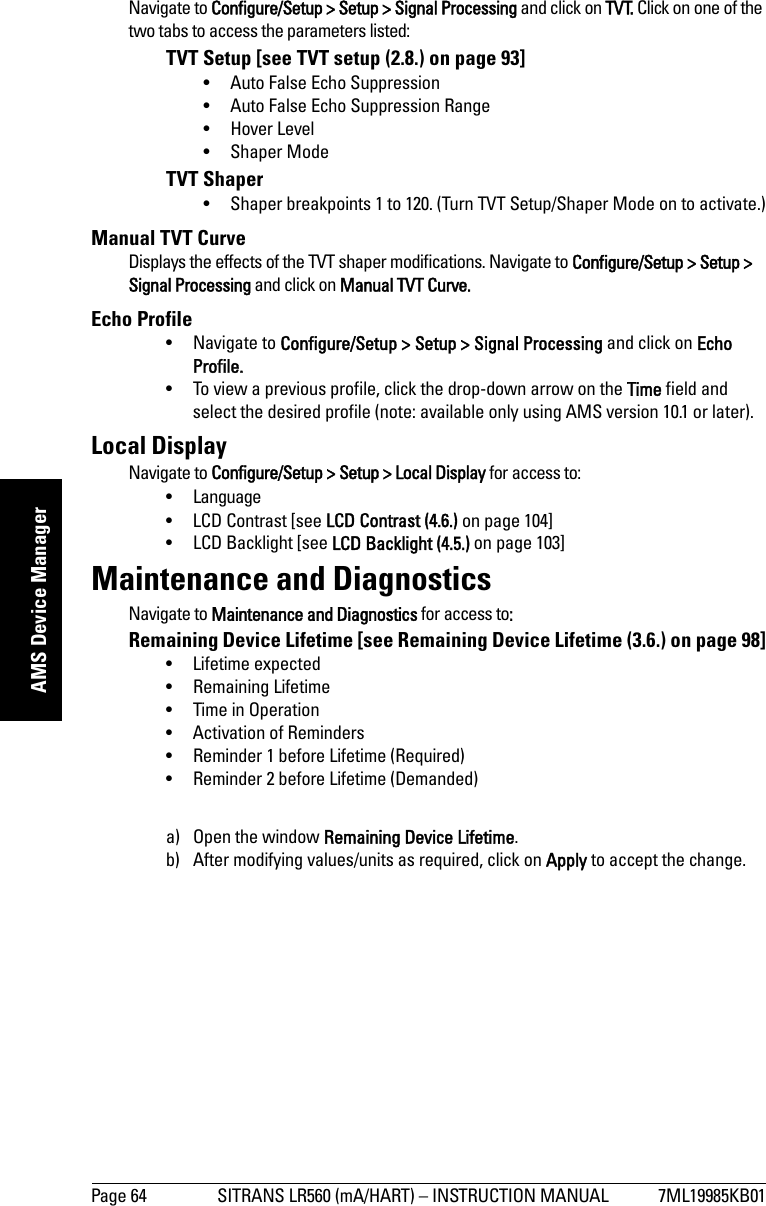 Page 64 SITRANS LR560 (mA/HART) – INSTRUCTION MANUAL 7ML19985KB01mmmmmAMS Device ManagerNavigate to Configure/Setup &gt; Setup &gt; Signal Processing and click on TVT. Click on one of the two tabs to access the parameters listed:TVT Setup [see TVT setup (2.8.) on page 93]• Auto False Echo Suppression• Auto False Echo Suppression Range• Hover Level• Shaper ModeTVT Shaper• Shaper breakpoints 1 to 120. (Turn TVT Setup/Shaper Mode on to activate.)Manual TVT Curve Displays the effects of the TVT shaper modifications. Navigate to Configure/Setup &gt; Setup &gt; Signal Processing and click on Manual TVT Curve.Echo Profile• Navigate to Configure/Setup &gt; Setup &gt; Signal Processing and click on Echo Profile.• To view a previous profile, click the drop-down arrow on the Time field and select the desired profile (note: available only using AMS version 10.1 or later).Local Display Navigate to Configure/Setup &gt; Setup &gt; Local Display for access to: •Language• LCD Contrast [see LCD Contrast (4.6.) on page 104]• LCD Backlight [see LCD Backlight (4.5.) on page 103]Maintenance and DiagnosticsNavigate to Maintenance and Diagnostics for access to: Remaining Device Lifetime [see Remaining Device Lifetime (3.6.) on page 98]• Lifetime expected• Remaining Lifetime• Time in Operation• Activation of Reminders• Reminder 1 before Lifetime (Required)• Reminder 2 before Lifetime (Demanded)a) Open the window Remaining Device Lifetime.b) After modifying values/units as required, click on Apply to accept the change. 