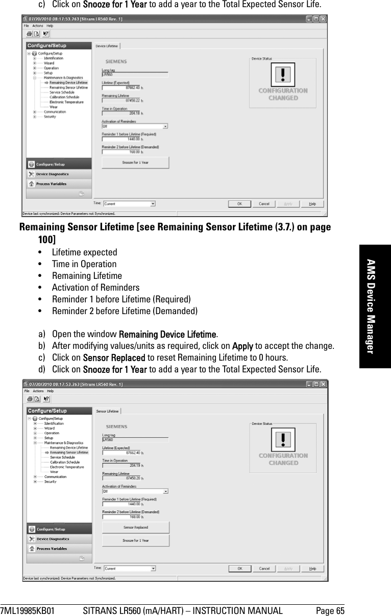 7ML19985KB01 SITRANS LR560 (mA/HART) – INSTRUCTION MANUAL Page 65mmmmmAMS Device Managerc) Click on Snooze for 1 Year to add a year to the Total Expected Sensor Life.Remaining Sensor Lifetime [see Remaining Sensor Lifetime (3.7.) on page 100]• Lifetime expected• Time in Operation• Remaining Lifetime• Activation of Reminders• Reminder 1 before Lifetime (Required)• Reminder 2 before Lifetime (Demanded)a) Open the window Remaining Device Lifetime.b) After modifying values/units as required, click on Apply to accept the change. c) Click on Sensor Replaced to reset Remaining Lifetime to 0 hours.d) Click on Snooze for 1 Year to add a year to the Total Expected Sensor Life.