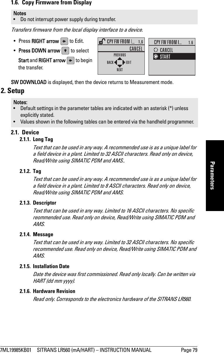7ML19985KB01 SITRANS LR560 (mA/HART) – INSTRUCTION MANUAL Page 79mmmmmParameters1.6.  Copy Firmware from DisplayTransfers firmware from the local display interface to a device.SW DOWNLOAD is displayed, then the device returns to Measurement mode.2. Setup2.1. Device2.1.1. Long TagText that can be used in any way. A recommended use is as a unique label for a field device in a plant. Limited to 32 ASCII characters. Read only on device, Read/Write using SIMATIC PDM and AMS..2.1.2. TagText that can be used in any way. A recommended use is as a unique label for a field device in a plant. Limited to 8 ASCII characters. Read only on device, Read/Write using SIMATIC PDM and AMS.2.1.3. DescriptorText that can be used in any way. Limited to 16 ASCII characters. No specific reommended use. Read only on device, Read/Write using SIMATIC PDM and AMS.2.1.4. MessageText that can be used in any way. Limited to 32 ASCII characters. No specific recommended use. Read only on device, Read/Write using SIMATIC PDM and AMS.2.1.5. Installation DateDate the device was first commissioned. Read only locally. Can be written via HART (dd mm yyyy).2.1.6. Hardware RevisionRead only. Corresponds to the electronics hardware of the SITRANS LR560.Notes• Do not interrupt power supply during transfer.Notes: • Default settings in the parameter tables are indicated with an asterisk (*) unless explicitly stated.• Values shown in the following tables can be entered via the handheld programmer.• Press RIGHT arrow   to Edit.•Press DOWN arrow   to select Start and RIGHT arrow  to begin the transfer.