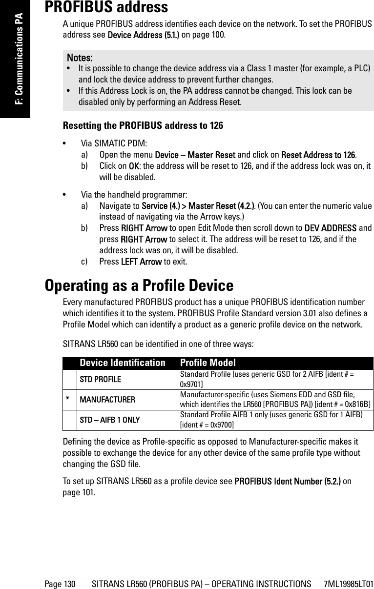 Page 130 SITRANS LR560 (PROFIBUS PA) – OPERATING INSTRUCTIONS 7ML19985LT01mmmmmF: Communications PAPROFIBUS addressA unique PROFIBUS address identifies each device on the network. To set the PROFIBUS address see Device Address (5.1.) on page 100.Resetting the PROFIBUS address to 126• Via SIMATIC PDM:a) Open the menu Device – Master Reset and click on Reset Address to 126.b) Click on OK: the address will be reset to 126, and if the address lock was on, it will be disabled.• Via the handheld programmer:a) Navigate to Service (4.) &gt; Master Reset (4.2.). (You can enter the numeric value instead of navigating via the Arrow keys.)b) Press RIGHT Arrow to open Edit Mode then scroll down to DEV ADDRESS and press RIGHT Arrow to select it. The address will be reset to 126, and if the address lock was on, it will be disabled.c) Press LEFT Arrow to exit.Operating as a Profile DeviceEvery manufactured PROFIBUS product has a unique PROFIBUS identification number which identifies it to the system. PROFIBUS Profile Standard version 3.01 also defines a Profile Model which can identify a product as a generic profile device on the network. SITRANS LR560 can be identified in one of three ways:Defining the device as Profile-specific as opposed to Manufacturer-specific makes it possible to exchange the device for any other device of the same profile type without changing the GSD file. To set up SITRANS LR560 as a profile device see PROFIBUS Ident Number (5.2.) on page 101.Notes:• It is possible to change the device address via a Class 1 master (for example, a PLC) and lock the device address to prevent further changes.• If this Address Lock is on, the PA address cannot be changed. This lock can be disabled only by performing an Address Reset.Device Identification Profile ModelSTD PROFILE Standard Profile (uses generic GSD for 2 AIFB [ident # = 0x9701]* MANUFACTURER Manufacturer-specific (uses Siemens EDD and GSD file, which identifies the LR560 [PROFIBUS PA]) [ident # = 0x816B]STD – AIFB 1 ONLY Standard Profile AIFB 1 only (uses generic GSD for 1 AIFB) [ident # = 0x9700]