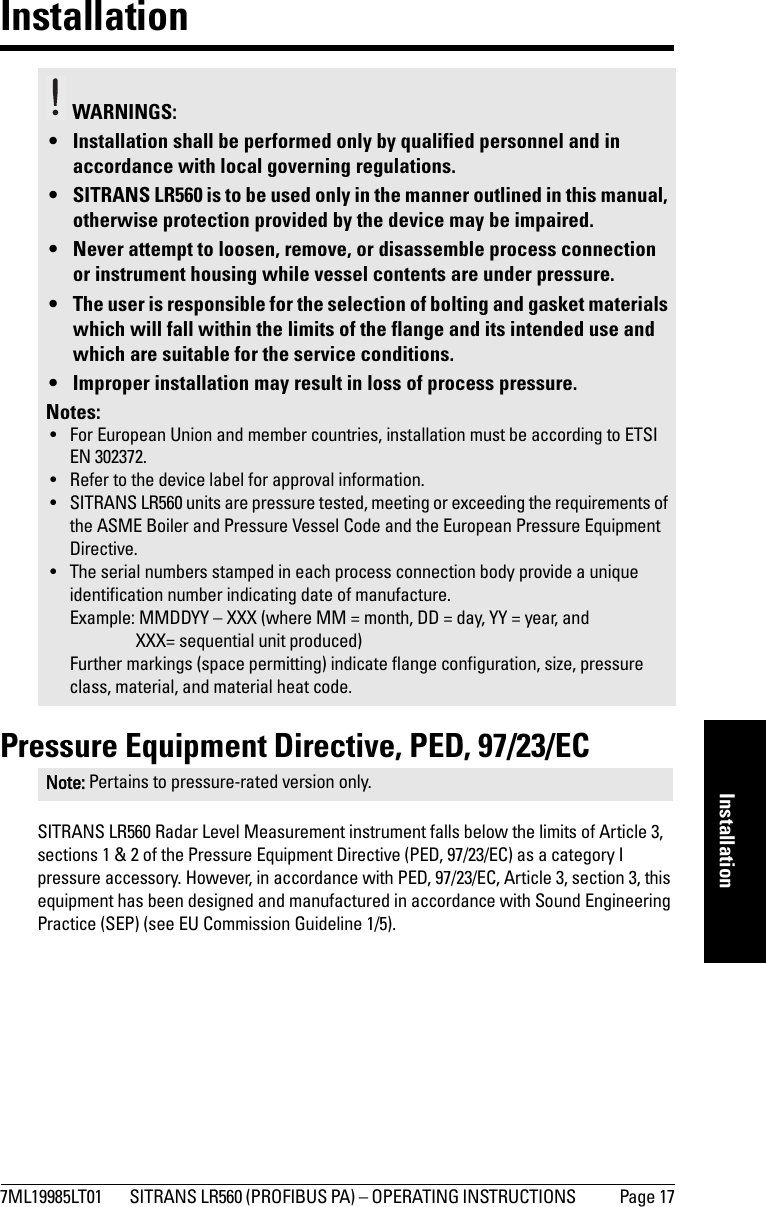 7ML19985LT01 SITRANS LR560 (PROFIBUS PA) – OPERATING INSTRUCTIONS  Page 17mmmmmInstallationInstallationPressure Equipment Directive, PED, 97/23/ECSITRANS LR560 Radar Level Measurement instrument falls below the limits of Article 3, sections 1 &amp; 2 of the Pressure Equipment Directive (PED, 97/23/EC) as a category I pressure accessory. However, in accordance with PED, 97/23/EC, Article 3, section 3, this equipment has been designed and manufactured in accordance with Sound Engineering Practice (SEP) (see EU Commission Guideline 1/5). WARNINGS: • Installation shall be performed only by qualified personnel and in accordance with local governing regulations.• SITRANS LR560 is to be used only in the manner outlined in this manual, otherwise protection provided by the device may be impaired.• Never attempt to loosen, remove, or disassemble process connection or instrument housing while vessel contents are under pressure.• The user is responsible for the selection of bolting and gasket materials which will fall within the limits of the flange and its intended use and which are suitable for the service conditions.• Improper installation may result in loss of process pressure.Notes:• For European Union and member countries, installation must be according to ETSI EN 302372.• Refer to the device label for approval information.• SITRANS LR560 units are pressure tested, meeting or exceeding the requirements of the ASME Boiler and Pressure Vessel Code and the European Pressure Equipment Directive.• The serial numbers stamped in each process connection body provide a unique identification number indicating date of manufacture.Example: MMDDYY – XXX (where MM = month, DD = day, YY = year, and XXX= sequential unit produced) Further markings (space permitting) indicate flange configuration, size, pressure class, material, and material heat code.Note: Pertains to pressure-rated version only.