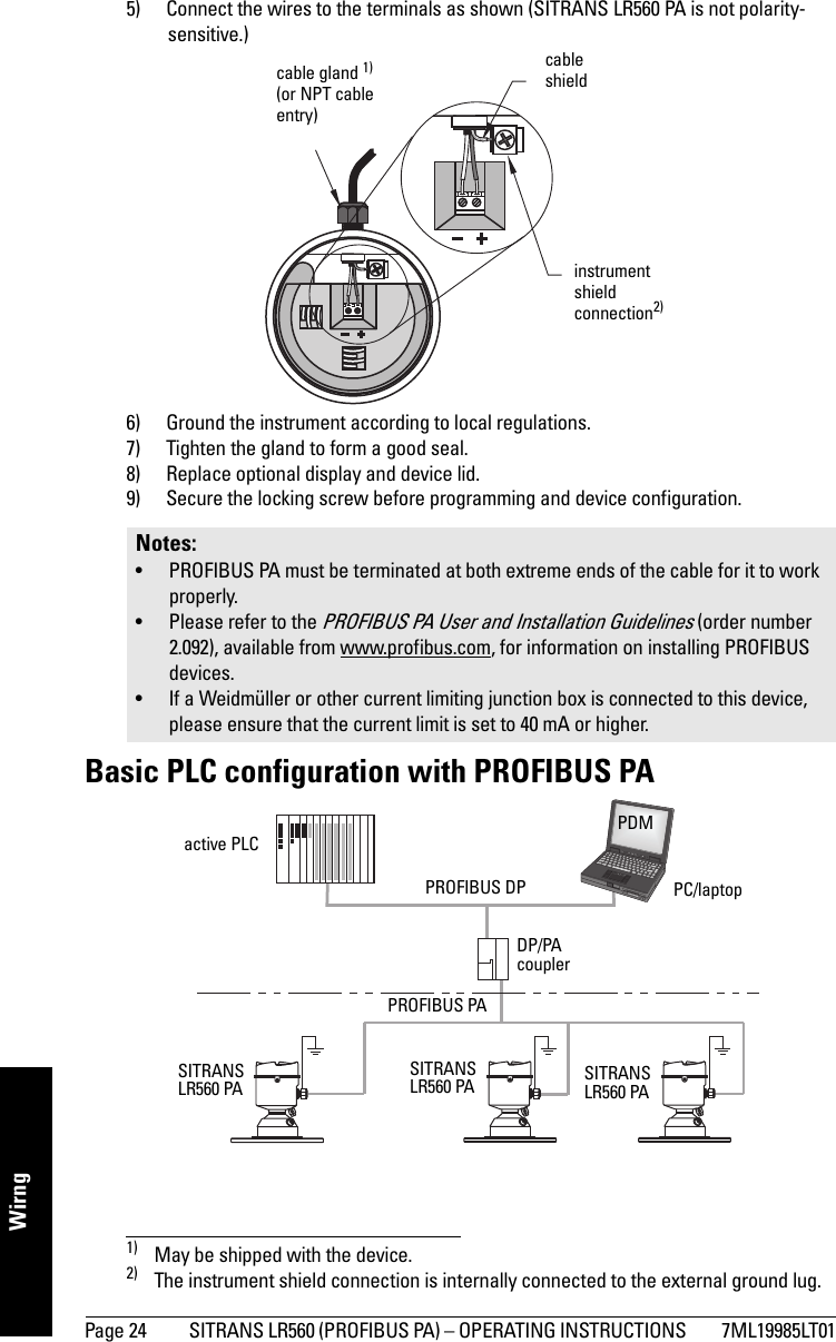 Page 24 SITRANS LR560 (PROFIBUS PA) – OPERATING INSTRUCTIONS  7ML19985LT01mmmmmWirng5) Connect the wires to the terminals as shown (SITRANS LR560 PA is not polarity-sensitive.)1) 2)6) Ground the instrument according to local regulations. 7) Tighten the gland to form a good seal.8) Replace optional display and device lid.9) Secure the locking screw before programming and device configuration.Basic PLC configuration with PROFIBUS PA1) May be shipped with the device.2) The instrument shield connection is internally connected to the external ground lug.Notes: • PROFIBUS PA must be terminated at both extreme ends of the cable for it to work properly.• Please refer to the PROFIBUS PA User and Installation Guidelines (order number 2.092), available from www.profibus.com, for information on installing PROFIBUS devices.• If a Weidmüller or other current limiting junction box is connected to this device, please ensure that the current limit is set to 40 mA or higher. cable gland 1)(or NPT cable entry)cable shieldinstrument shield connection2)PROFIBUS PAPROFIBUS DPDP/PA coupleractive PLCPC/laptopPDMSITRANS LR560 PASITRANS LR560 PASITRANS LR560 PA
