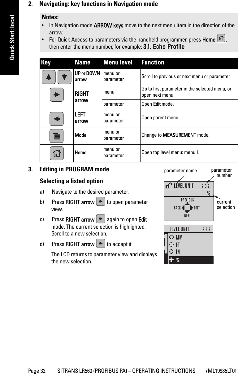 Page 32 SITRANS LR560 (PROFIBUS PA) – OPERATING INSTRUCTIONS  7ML19985LT01mmmmmQuick Start: local2.  Navigating: key functions in Navigation mode3.  Editing in PROGRAM modeSelecting a listed optiona) Navigate to the desired parameter.b) Press RIGHT arrow   to open parameter view.c) Press RIGHT arrow   again to open Edit mode. The current selection is highlighted.   Scroll to a new selection.d) Press RIGHT arrow   to accept it    The LCD returns to parameter view and displays the new selection.Notes: • In Navigation mode ARROW keys move to the next menu item in the direction of the arrow. • For Quick Access to parameters via the handheld programmer, press Home , then enter the menu number, for example: 3.1. Echo ProfileKey Name Menu level Function  UP or DOWN arrowmenu or parameter Scroll to previous or next menu or parameter.RIGHT arrow menu Go to first parameter in the selected menu, or open next menu.parameter Open Edit mode.LEFTarrow menu or parameter Open parent menu.Mode menu or parameter Change to MEASUREMENT mode.Home menu or parameter Open top level menu: menu 1.parameter name parameternumbercurrent selection