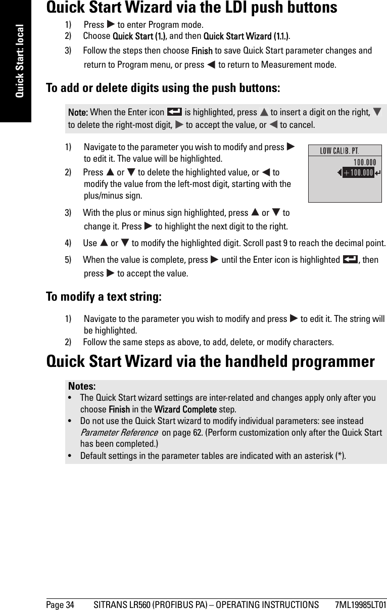 Page 34 SITRANS LR560 (PROFIBUS PA) – OPERATING INSTRUCTIONS  7ML19985LT01mmmmmQuick Start: localQuick Start Wizard via the LDI push buttons1) Press   to enter Program mode.2) Choose Quick Start (1.), and then Quick Start Wizard (1.1.). 3) Follow the steps then choose Finish to save Quick Start parameter changes and return to Program menu, or press   to return to Measurement mode.To add or delete digits using the push buttons:1) Navigate to the parameter you wish to modify and press   to edit it. The value will be highlighted.2) Press   or   to delete the highlighted value, or   to modify the value from the left-most digit, starting with the plus/minus sign.3) With the plus or minus sign highlighted, press   or   to change it. Press   to highlight the next digit to the right.4) Use   or   to modify the highlighted digit. Scroll past 9 to reach the decimal point.5) When the value is complete, press   until the Enter icon is highlighted  , then press   to accept the value.To modify a text string:1) Navigate to the parameter you wish to modify and press   to edit it. The string will be highlighted.2) Follow the same steps as above, to add, delete, or modify characters.Quick Start Wizard via the handheld programmerNote: When the Enter icon   is highlighted, press   to insert a digit on the right,   to delete the right-most digit,   to accept the value, or   to cancel.Notes: • The Quick Start wizard settings are inter-related and changes apply only after you choose Finish in the Wizard Complete step.• Do not use the Quick Start wizard to modify individual parameters: see instead Parameter Reference  on page 62. (Perform customization only after the Quick Start has been completed.)• Default settings in the parameter tables are indicated with an asterisk (*). 
