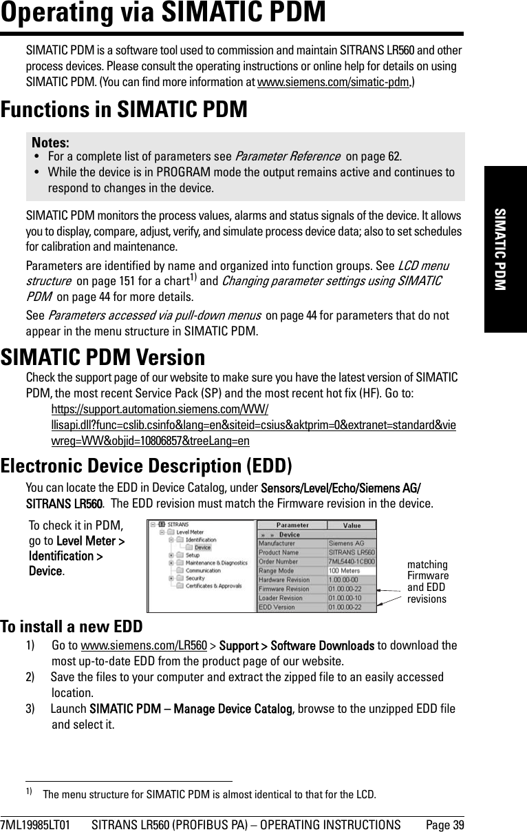 7ML19985LT01 SITRANS LR560 (PROFIBUS PA) – OPERATING INSTRUCTIONS Page 39mmmmmSIMATIC PDMOperating via SIMATIC PDMSIMATIC PDM is a software tool used to commission and maintain SITRANS LR560 and other process devices. Please consult the operating instructions or online help for details on using SIMATIC PDM. (You can find more information at www.siemens.com/simatic-pdm.)Functions in SIMATIC PDMSIMATIC PDM monitors the process values, alarms and status signals of the device. It allows you to display, compare, adjust, verify, and simulate process device data; also to set schedules for calibration and maintenance.Parameters are identified by name and organized into function groups. See LCD menu structure  on page 151 for a chart1) and Changing parameter settings using SIMATIC PDM  on page 44 for more details. See Parameters accessed via pull-down menus  on page 44 for parameters that do not appear in the menu structure in SIMATIC PDM.SIMATIC PDM VersionCheck the support page of our website to make sure you have the latest version of SIMATIC PDM, the most recent Service Pack (SP) and the most recent hot fix (HF). Go to:https://support.automation.siemens.com/WW/llisapi.dll?func=cslib.csinfo&amp;lang=en&amp;siteid=csius&amp;aktprim=0&amp;extranet=standard&amp;viewreg=WW&amp;objid=10806857&amp;treeLang=enElectronic Device Description (EDD)You can locate the EDD in Device Catalog, under Sensors/Level/Echo/Siemens AG/SITRANS LR560.  The EDD revision must match the Firmware revision in the device. To install a new EDD1) Go to www.siemens.com/LR560 &gt; Support &gt; Software Downloads to download the most up-to-date EDD from the product page of our website.2) Save the files to your computer and extract the zipped file to an easily accessed location. 3) Launch SIMATIC PDM – Manage Device Catalog, browse to the unzipped EDD file and select it. Notes: • For a complete list of parameters see Parameter Reference  on page 62.• While the device is in PROGRAM mode the output remains active and continues to respond to changes in the device.1) The menu structure for SIMATIC PDM is almost identical to that for the LCD. matching Firmware and EDD revisionsTo check it in PDM, go to Level Meter &gt; Identification &gt; Device.