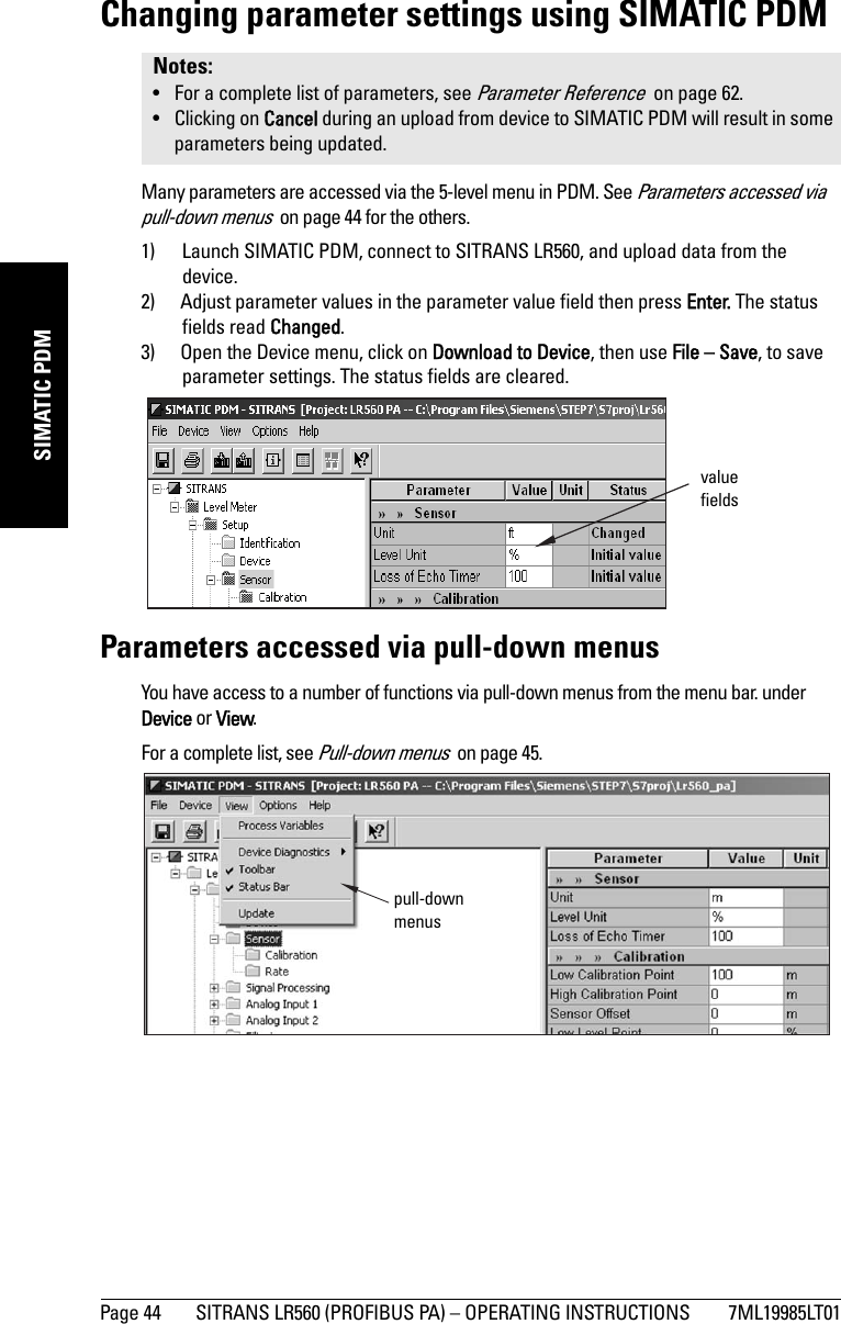 Page 44 SITRANS LR560 (PROFIBUS PA) – OPERATING INSTRUCTIONS 7ML19985LT01mmmmmSIMATIC PDMChanging parameter settings using SIMATIC PDMMany parameters are accessed via the 5-level menu in PDM. See Parameters accessed via pull-down menus  on page 44 for the others.1) Launch SIMATIC PDM, connect to SITRANS LR560, and upload data from the device.2) Adjust parameter values in the parameter value field then press Enter. The status fields read Changed.3) Open the Device menu, click on Download to Device, then use File – Save, to save parameter settings. The status fields are cleared.Parameters accessed via pull-down menusYou have access to a number of functions via pull-down menus from the menu bar. under Device or View.For a complete list, see Pull-down menus  on page 45.Notes: • For a complete list of parameters, see Parameter Reference  on page 62. • Clicking on Cancel during an upload from device to SIMATIC PDM will result in some parameters being updated.value fieldspull-down menus